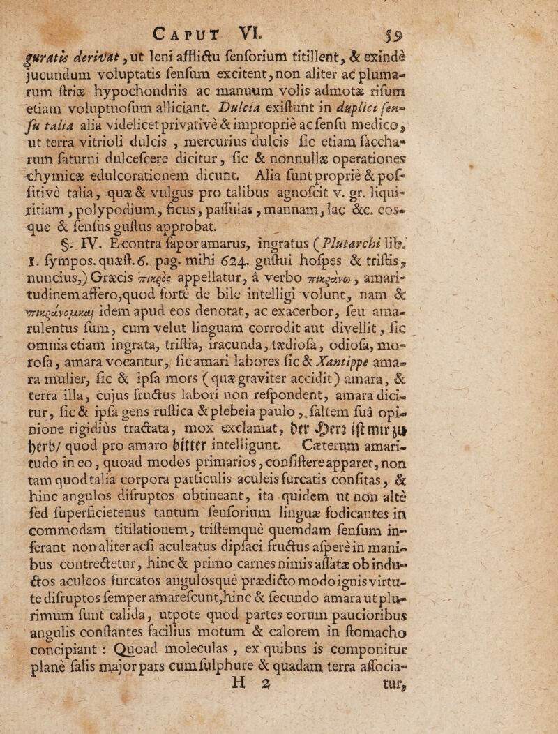 gUYAtis derivat, ut leni affiidu fenforium titillent, & exinde jucundum voluptatis fenfum excitent,non aliter ac pluma¬ rum ftri& hypochondriis ac manuum volis admotas rifum etiam vohiptuofuni allidant. Dulcia exiflunt in duplici fen* fu talia alia videlicet privative & improprie acfenfu medico 9 ut terra vitrioli dulcis , mercurius dulcis fic etiam faccha- rum faturni dulcefcere dicitur, fic & nonnullae operationes chymicae edulcorationem dicunt. Alia funt proprie & pofi* fitive talia, qu$ & vulgus pro talibus agnofcit v. gr. liqui¬ ritiam , poiypodium, ficus, paffulas, mannam, lac &c. eos- que & fenfus guflus approbat. §. M. E contra fapor amarus, ingratus ( Flutarchi lib* I. fympos.qu$ft.6. pag. mihi 624. guftui hofpes & triftis3 nuncius,) Graecis mxqjk appellatur, a verbo , amari¬ tudinem affero,quod forte de bile intelligi volunt, nam & vrmqcLvojuKtif idem apud eos denotat, ac exacerbor, feti ama¬ rulentus fium, cumvelut linguam corrodit aut divellit , fic omnia etiam ingrata, triftia, iracunda, t^dioia, odiofa, mo** rofa, amara vocantur, fic amari labores fic & Xantippe ama® ra mulier, fic & ipfa mors ( quae graviter accidit) amara, & terra illa, cujus frudus labori non refpondent, amara dici¬ tur, fie& ipfa gens ruftica dplebeia paulofalcem fiia opi¬ nione rigidius tradata, mox exclamat, Der ifi mtr Jit J)erb/ quod pro amaro bttttr intelligunt. Ceterum amari¬ tudo ineo, quoad modos primarios, confidere apparet, non tam quodtalia corpora particulis aculeis furcatis confitas, & hinc angulos difruptos obtineant, ita quidem ut non alte fed fuperficietenus tantum fenforium lingua* fodicantes in commodam titilationem, triftemque quemdam fenfum in® ferant non aliter acfi aculeatus dipfaci frudus afpere in mani¬ bus contredetur, hinc& primo carnes nimis allatae obindu® dos aculeos furcatos angulosque prsedidomodoignisvirtu- te difruptos femperamarefcunt,hinc & fecundo amarautplu» rimum funt calida, utpote quod partes eorum paucioribus angulis conflantes facilius motum & calorem in ftomacho concipiant : Quoad moleculas , ex quibus is componitur plane falis major pars cum.fulphu.re & quadam terra affoda-» ' . m ' '' H % tur.