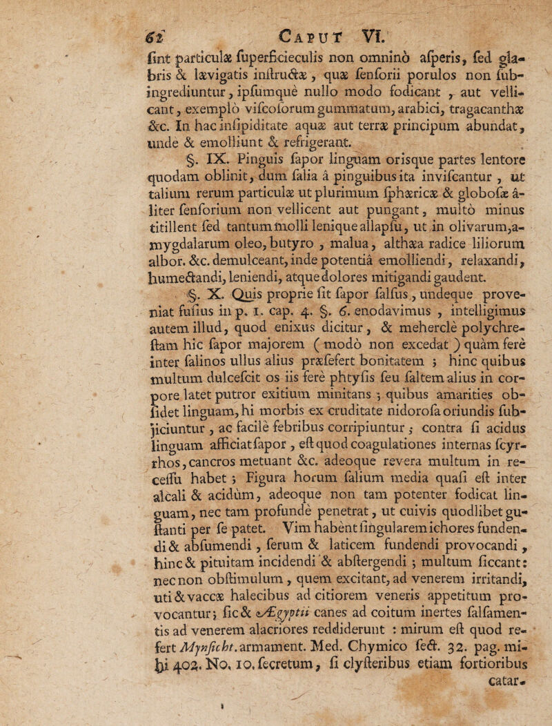 fint particulae fuperficieculis non omnino alperis, fed gla¬ bris & laevigatis inftrudae, quas fenforii porulos non fub- ingrediuntur, ipfumque nullo modo fodicant , aut velli® eant , exemplo vifcoforutn gummatum, arabici, tragacanthas &c. In hacinfipiditate aquas aut terras principum abundat, unde & emolliunt & refrigerant. §. IX. Pinguis fapor linguam orisque partes lentore quodam oblinit, dum falia a pinguibus ita invifeantur , ut talium rerum particulae ut plurimum iphaericae & globofie a- liter fenforium non vellicent aut pungant, multo minus titillent fed tantum molli leniqueallapfu, ut in olivarum,a- mygdalarum oleo, butyro , malua, althaea radice liliorum albor. &c. demulceant, inde potentia emolliendi , relaxandi, humedandi, leniendi, atque dolores mitigandi gaudent. §. X. Quis proprie fit fapor falfus , undeque prove¬ niat fufius in po i, cap. 4. §. 6. enodavimus , intelligimus autem illud, quod enixus dicitur, & mehercle polychre- fiam hic fapor majorem ( modo non excedat ) quam fere inter falinos ullus alius prasfefert bonitatem > hinc quibus multum dulcefcit os iis fere phtyfis feu faltem alius in cor¬ pore latet putror exitium minitans y quibus amarities ob¬ lidet linguam, hi morbis ex cruditate rddorofa oriundis fub- Jiciuntur , ac facile febribus corripiuntur 3- contra fi acidus linguam afficiat fapor , eft quod coagulationes internas Icyr- rhos,cancros metuant &c. adeoque revera multum in re- ceifu habet ; Figura horum falium media quafi eft inter alcali & acidiim, adeoque non tam potenter fodicat lin¬ guam, nec tam profunde penetrat, ut cuivis quodlibet gu- ftanti per fe patet. Vim habent lingularem ichores funden¬ di & abfumendi, ferum & laticem fundendi provocandi , hinc& pituitam incidendi & abftergendi *, multum ficcant: nec non obftimulum, quem excitant, ad venerem irritandi, uti & vaccae halecibus ad citiorem veneris appetitum pro¬ vocantur , fic & <lAigyytii canes ad coitum inertes falfamen- tis ad venerem alacriores reddiderunt : mirum eft quod re- fert Afytf/r/tf.armament. Med. Chymico fed. 32. pag. mi¬ lvos. No, ioXecretum, fi clyfteribtis etiam fortioribus catar* 1