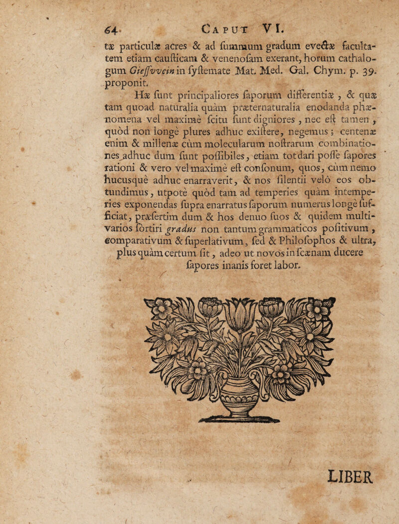 tx particulas acres Sc ad fummum gradum eve&as faculta¬ tem edam caudicam & yenenofam exerant, horum cathalo- gum Giejfvvein in fyftemate Mat, Med. Gab Chym: p. 39. proponit. H& funt principaliores faporum differentiae , &: quas tam quoad naturalia quam pfaeternaturalia enodanda phae¬ nomena vel maxime fcitu funt digniores , nec eft tamen x quod non longe plures adhuc exitfere, negemus j centena enim Sc millenae cum molecularum noftrarum combinatio- nes^adhuc dum funt poffibiles, etiam tot dari poffe fapores rationi & vero vel maxime eft' confbnum, quos, ciimnemo hucusque adhuc enarraverit, Sc nos fllentii velo eos ob¬ tundimus , utpote quod tam ad temperies quam intempe¬ ries exponendas fupra enarratus faporum numerus longe dif¬ fidat, prsdertim dum Sc hos denuo fuos Sc quidem multi- varios fortiri gradus non tantum grammaticos politivum „ comparativum &fuperlativum3 fed & Philofophos Sc ultra^ plus quam certum (it, adeo ut novos in fcasnam ducere fapores inanis foret labor. LIBER 1