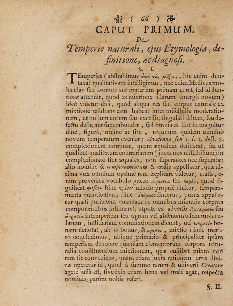 •i! ( ** ) CAPUT PRIMUM. ‘Temperie naturali, ejw Etymologia > de¬ finitione, acdiagnoji. §; i. TEmperies (abftrahimus aVo t»c ///§««£ , hic enim dun- taxat qualitativam intelligimus , nec enim Medicus mo- leculas feu atomos aut materiam primam curat, fed id dun- taxat attendit, quod ex mixtione illarum emergit novum) ideo videtur dici, quod aliqua res feu corpus naturale ex mixtione refultans eam habeat inter mifcibilia moderatio¬ nem , ut nullum eorum leu exceffu, lingulari faltem, feu de- fedhi defit, aut fuperabundet , fed omnia ea fint in magnitu¬ dine , figura / ordine ac fitu , ut unum quidem omnino novum temperatum eveniat 5 Avicennafen i. /. i. docl» 3, complexionem nominat, quam aequalem defiderat, ita ut quaelibet qualitatum contrariarum (juxta nos mifcibilium) 111 complexioriato fint aequales, non fuperantes nec fuperatae> alio nomine & temperamentum <k crafis appellatur, quas ul¬ tima vox omnium optime rem explicare videtur , crafis, e- nim provenit a vocabulo gr&co y^avvvoo feu quod fi- gnificat mtfceo hinc yycUic mixfjo proprie dicitur, tempera¬ menta Quantitati va, hinc ttfdgajos fincerus, purus appella¬ tur quafi puritatem quandam de omnibus minutiis corpora componentibus infinuaret, utpote ex adverfo fy^acrU feu ax^otc-ioL intemperiem feu aegram vel abfentem talem molecu- larum , inftitiariam commixtionem dicunt, uti hnt$ct<rUbor* nam denotat, ab iv bonus,& , mixtio ; inde meri¬ to concludimus , ubique primario & principaliter ipfam temperiem denotare quandam elementorum corpora natu¬ ralia conftituentium mixtionem, quas cuilibet mixto nonT tam fit conveniens, quam etiam juxta rationem artis divi¬ nae operetur id , quod a fumtno rerum & univerfi Creatore agere juifa eft, fivedein etiam bene vel male agat, refpe&n nominis, parum nobis refert $. II,