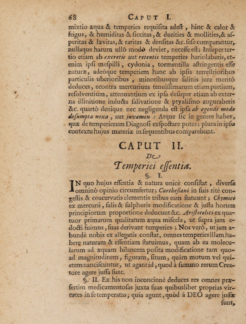 mixtio &qua & temperies requifita aded , hinc & calor & frigus, & humiditas &ficcitas,& durities & mollities,& af- peritas 3c levitas, & raritas & denfitas &£.. fefe comparantur^ nullaque harum ullo modo deviet , neceffe ed ; Infuper ter¬ tio etiam ab excretis aut retentis temperies hariolaberis, et- enim, ipfi mefpilli, cydonia, tormentilla adringentis ede naturae» adeoque temperiem hanc ab ipfis terredrioribus particulis uberioribus , minoribusque falinis jure merito deduces,, econtra mercurium tenuifiimamm etiam partium, refolventium, attenuantium ex ipfa defuper etiam ab exter¬ na illinitione induda falivarione <& ptyalifmo auguraberis Slc.. quarto denique nec negligenda ed. ipfa ab agendi modo defitmpta noxa , aut juvamen : Atque fic in genere habes» quae detemperierum Diagnofi exipedare potes ; plura in igf® contextu hujus materiae mfequentibus comparebunt. CAPUT IL cTemperiei ejfentia. §• i IN quo hujus edentia Sc natura unice confidat , diverfie. omnino opinio circumfertur, Carthejiani in fuis rite con- geftis & coacervatis- elementis- tribus eam datuunt 5; Cbymici ex mercurii, falis d fulphuris modificatione & juda horum, principiorum proportione^ deducunt &.c. Ariflotelici ex qua- tuor, primarum qualitatum aequa mifcela> ut fupra jam e- 'iodi fuimus, fuas derivant temperies > Nos vero, ut jam a- bunde. nobis ex allegaris condat , omnes temperies illam ha¬ bere; naturam & edentiam datuimus, quam ab ea molecu¬ larium ad aequam bilancem. pofita modificatione tam quo¬ ad magnitudinem, figuram, fitum, quam motum vel qui- etem nancifcuntur, ut agant id, quod a fummo rerum Crea¬ tore agere julfa funt. §. II. Ex his non inconcinne deduces res omnes prae- fertim medicamentofas juxta fuas quibuslibet proprias vir¬ tutes in fe temperatas, quia agunt , quod a DEO agere j,uflas funt»