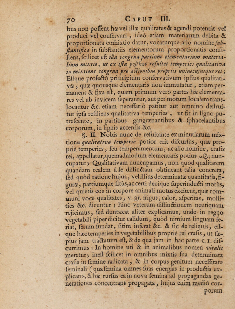 bus non poflent hae vel illae qualitates & agendi potentiae ve! produci vel confervari , ideo etiam materiarum debita 3c proportionata comixtio datur, vocaturque alio nomine/*£- ftantifica in fubftantiis elementorum propdrtionatis confi- ftens, fcilicet eft illa congrua-partium elementarium materia¬ lium mixtio, ut ex ifia poflhac re fuit et temperies qualitativa in mixtione congrua pro atlionibus propriis uniuscujusque rei} Eftque profedo principium confervativum ipfius qualitati¬ vae , quee quousque elementaris non immutatur , etiam per¬ manens & fixa eft, quam primum vero partes hae elementa- res vel ab invicem feperantur, aut per motum localem trans- locantur &c. etiam neceffario patitur aut omnino deftrui- tur ipfa reflliens qualitativa temperies , ut fit in ligno pu- trefcenfe, in partibus gangrxnantibus & fphacelantibus corporum, in lignis accenfis &c. §. II. Nobis nunc de refultante ex minutiarum mix¬ tione qualitativa temperie potior erit difcurfus, quae pro¬ prie temperies, feu temperamentum, acalionomine, crafis rei, appellatur,quemadmodum elementaris potius /Jg/cnun¬ cupatur , Qualitativam nuncupamus, non quod qualitatem quandam realem a fe diftindam obtineant talia concreta, fed quod ratione hujus, vel illius determinata quantitatis, fi¬ gurae, partiumque fitus,ac certi denique fuperindudi motus, vel quietis eos in corpore animali motus excitent, qua com¬ muni voce qualitates, v. gr. frigus, calor, afperitas, molli¬ ties &c. dicuntur > hinc veterum diftindionem neutiquani rejicimus, fed duntaxat aliter explicamus, unde in regqo vegetabili piper dicitur calidum, quod nimium linguam fe¬ riat, ferum fundat, fitim inferat &c. & fi c de reliquis, eft- que hsec temperies in vegetabilibus proprie rei crafis, ut fi- pius jam tradatum eft, &de qua jam in hac parte c. I. dif- currimus : In homine uti Sc in animalibus nomen vitalis meretur j ineft fcilicet in omnibus mixtis fua determinata crafis in femine radicata , & in corpus genitum neceffitate feminali ( qua femina omnes fuas energias in produdis ex¬ plicant-, hae rurfus ea in nova femina ad propagandas ge¬ nerationes concentranfc propagata, hujus enim medio cor¬ porum