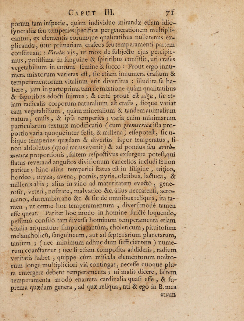 porum tarttinfpecie, quam individuo mirandae etiam idio» fyncrafise feu temperies fpecificas per generationem multipli¬ cantur, ex elementis eorumque qualitatibus nullatenus ex¬ plicandae, utut primariam crafeos feu temperamenti partem eonftituant : Vitalis vis, ut mox de fubje&o ejus percipie¬ mus, potiflima in.(anguine & fpiritibus confiftit,uti crafes vegetabilium in eorum femine& fucco : Prout ergo innu¬ mera mixtorum varietas eft, fic etiam innumera crafium & temperamentorum vitalium erit diverfitas : illud ita fe ha¬ bere , jam in parte prima tam de mixtione quam qualitatibus & faporibus edo&i fuimus 5 & certe prout eft /uifyc, fic et¬ iam radicalis corporum naturalium eft crafis , ficque variat tam vegetabilium , quam mineralium & tandem animalium natura, crafis , & ipfa temperies 5 varia enim minimarum particularum texturae modificatio ( cum geometrica ifta pro¬ portio varia quoque inter' fefit, & millena) eftepoteft, ficu- bique temperies quaedam & diverfus fapor temperatus , fi non abfolutus (quod rarius evenit) & ad pondus feu arith¬ metica proportionis 5 faltem refpe&ivus exfurgere poteft,qui ftatus revera ad anguftos divifionum cancellos includi fe non patitur j hinc alius temperiei ftatus eft in filigine , tri^co, hordeo , oryza, avena, pomis, pyris,oleribus, la&uca, & millenis aliis 5 alius in vino ad maturitatem eve&o , gene¬ ro fo , veteri, noftrate, malvatico &c. alius neccarenfi, acro- niano, durrembirrano &c. & fic de omnibus reliquis, ita ta¬ men , ut omne hoc temperamentum , diverfimode tamen efte queat. Pariter hoc modo in homine ftritfte loquendo, peifimo confilo tam diverfa hominum temperamenta etiam vitalia ad quatuor fimplicia tantum, cholericum, pituitofuni melancholicu, fanguineum, aut ad feptenarium planetarum, tantum ; (nec minimum adhuc dum fufficientem ) nume¬ rum coar&antur 5 nec fi etiam compofita addideris, radium veritatis habet , quippe cum mifcela elementorum noftro- rum longe multipliciori via contingat, neceffe quoque plu¬ ra emergere debent temperamenta 5 ni malis dicere, faltem temperamenta modo enarrata cardinalia quafi efte , & fu- prema qu%dam genera , ad quae reliqua, uti & ego in B. mea , etiam. %