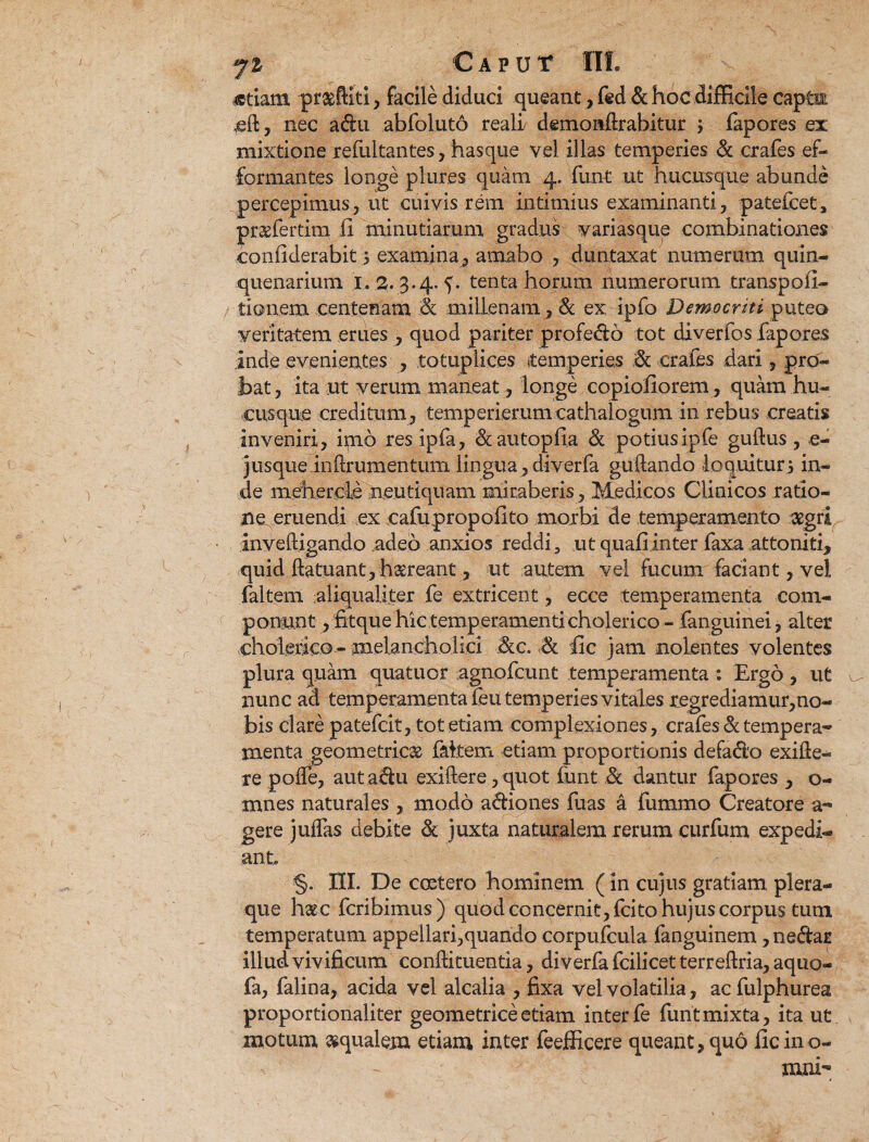 «tiam prasftiti, facile diduci queant, fed & hoc difficile captu eft, nec adu abfoluto reall demoiiftrabitur ; fapores ex mixtione refultantes, hasque vel illas temperies & crafes .ef- formantes longe plures quam 4. funt ut hucusque abunde percepimus, ut cuivis rem intimius examinanti, patefcet, pr&fertim ii minutiarum gradus variasque combinationes confiderabit 5 examina, amabo , duntaxat numerum quin- quenarium 1. 2. 3.4. tenta horum numerorum transpoii- / tionem centenam .<& millenam, & ex ipfo Democriti puteo veritatem erues , quod pariter profedo tot diverfos fapores inde evenientes , totuplices temperies % crafes dari, pro¬ bat, ita ut verum maneat , longe copiofiorem, quam hu¬ cusque creditum, temperierumcathalogum in rebus creatis inveniri, imo res ipfa, &autopli.a & potiusipfe guftus , e- jusque inftrumentum lingua, diverfa guftando lo quituri in¬ de mehercfe neutiquam miraberis, Medicos Clinicos ratio¬ ne, eruendi ex cafupropolito morbi de temperamento aegri inveftigando adeo anxios reddi, ut quali inter faxa attoniti, quid ftatuant, haereant, ut autem vel fucum faciant, vel faltem aliqualiter fe extricent, ecce temperamenta com¬ ponunt , fitque hic temperamenti cholerico - fanguinei, alter cholerico - melancholici 3cc. ■,& lic jam nolentes volentes plura quam quatuor agnofcunt temperamenta : Ergo , ut nunc ad temperamenta feu temperies vitales regrediamur,no¬ bis clare patefcit, tot etiam complexiones, crafes & tempera¬ menta geometricae faltem etiam proportionis defado exifte- re pofle, aut adu exiftere, quot funt & dantur fapores , o- mnes naturales , modo adiones fuas a fummo Creatore a« gere julfas debite & juxta naturalem rerum curfum expedi¬ ant §. XII. De ccetero hominem (in cujus gratiam, plera¬ que hau fcribimus) quod concernit, fcito hujus corpus tum temperatum appellari,quando corpufcula fanguinem, nedar illud vivificum conftituentia, diverfa fcilicet terrellria, aquo- fa, falina, acida vel alcalia , fixa vel volatilia, acfulphurea proportionaliter geometrice etiam inter fe funt mixta, ita ut motum aqualem etiam inter feefficere queant, quo lic ino- nuu- \