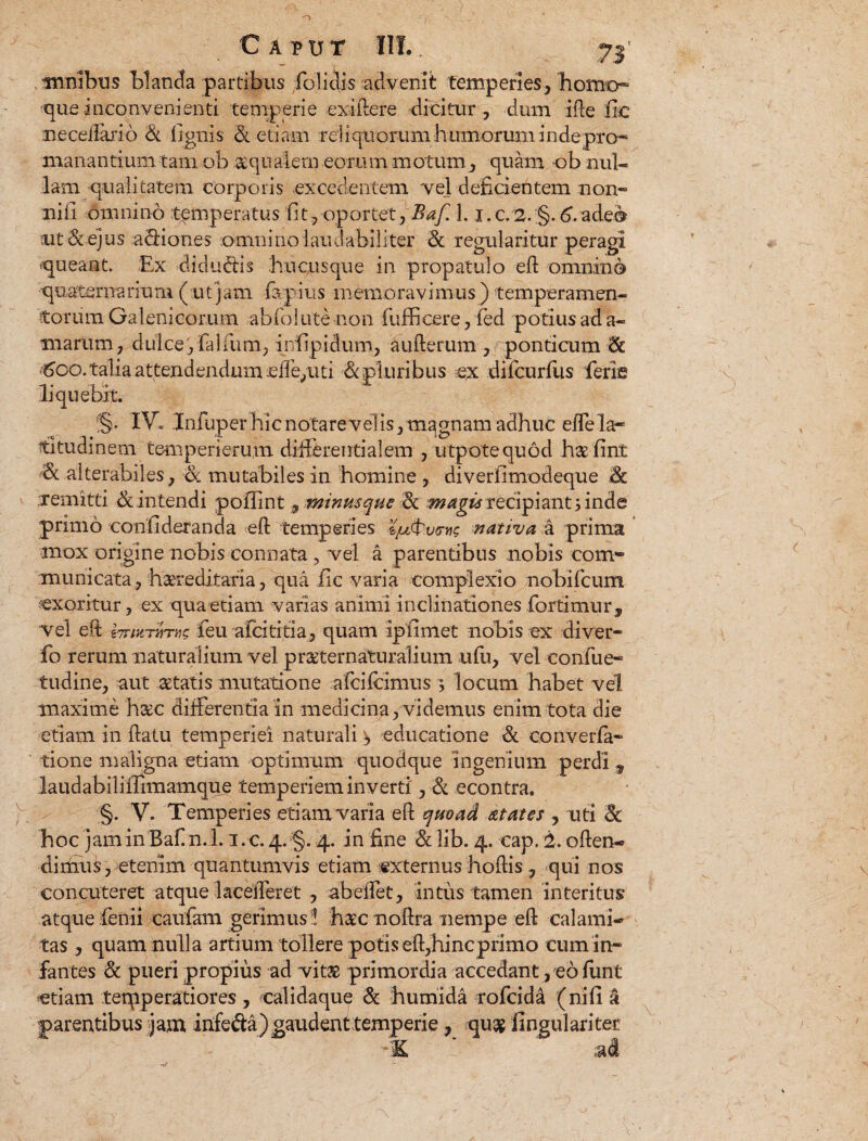 C A vv t IIT.. 71' mnibtis blanda partibus folidis advenit: temperies, horno* ■que inconvenienti temperie exiftere dicitur , dum ifte fic necedano & lignis 3l etiam rcliquorum humorum inde pro* manantium tam ob squalem eorum motum, quam ob nul¬ lam qualitatem corporis excedentem vel deficientem non* ni fi omnino temperatus fit, oportet, Baf. 1. i.c/2.;§. 6. adeo ait & ejus adliones omni no laudabiliter & regularitur peragi queant. Ex diducis hucusque in propatulo eft omnino quaternarium (utjam fajius memoravimus) temperamen¬ torum Galenicorum abfolute non fulficere, fed potius ad a- marum, dulce',lallum, infipidum, aufterum , ponticum & <£oo. talia attendendum ede,uti M pluribus ex difcurfiis feris liquebit. S- IV- .lofuper hic notare ve! is, magnam adhuc ede la¬ titudinem temperierum differentialem , utpotequod hsfint alterabiles, & mutabiles in homine , diverfimodeque Sc xemitti & intendi pofiint 9 minmque 3c magis recipiant 5 inde primo confideranda eft temperies nativa a prima mox origine nobis connata, vel a parentibus nobis com¬ municata, hsreditaria, qua fic varia complexio nobifcum exoritur, ex quaetiam varias animi inclinationes fortium r„ vel eft iTTixTUTiis feu alci titia, quam ipfimet nobis ex diver* fo rerum naturalium vel prsternaturalium ufu, vel confue* tudine, aut statis mutatione afeifeimus 3 locum habet vel maxime hsc differentia in medicina, videmus enim tota die etiam in ftatu temperiei naturali ^ educatione & converfa* tione maligna etiam optimum quodque Ingenium perdi 9 laudabilifiimamque temperiem inverti', & econtra. §. V. Temperies etiamTaria eft quoad atates , uti Sc hoc jam in Baf n.l. i.c. 4. §. 4. in fine &lib. 4. cap. 2. often* dirhus,^etenim quantumvis etiam externus hoftis, qui nos concuteret atque lacefferet , abeifet, intus tamen interitus atque lenii caufam gerimus ! hsc noftra nempe eft calami* tas, quam nulla artium tollere potis eft,hineprimo cum in* fantes & pueri propius ad vits primordia accedant, eo funt etiam teqiperatiores , calidaque & humida tofeida (nili a parentibus jam infe&a)gaudent temperie , qu$ fingulariter -K ‘ ai