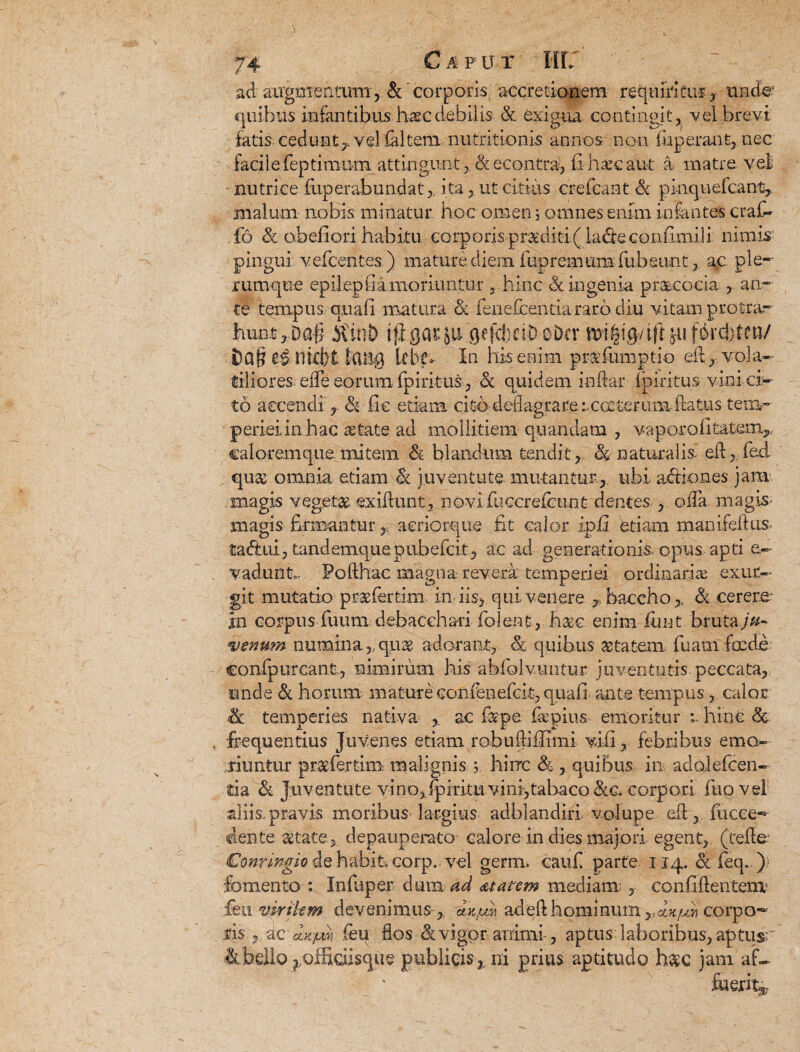 C a p u r ad airgmentutn, &corporis accretionem requiritur , uruie: quibus infantibus haec debilis & exigua contingit, vel brevi fatis cedunt^ vel (altem nutritionis annos non luperant, nec facile feptinmm attingunt, & econtra, fi haec aut a matre vel nutrice fiiperabundatita, ut citius erefcant Sc pinqnefcant, malum nobis minatur hoc omen 5 omnes enim infantes c ral¬ lo & obefiori habitu corporis proditi (ladeconfimili nimis pingui vefcentes.) mature diem iupremiim fubeunt, ac ple*' rumque epilep fi a moriuntur, hinc & ingenia praecocia , an* te tempus quali matura & fenefcentiararb diu vitam protra¬ hunt ,Da§ itini) ijigasju'gefdfci-DoDcr ju fordbtetiy i)Q§ nkt)t tCUJg kbefi In his enim pinefumptio ed, vola¬ tiliores ede eorum fpiritus, <& quidem indar fpiritus vini ci¬ to accendi r & fic etiam ci ta deflagrare rcoe terumddatiis tem¬ periei in hac retate ad mollitiem quandatn , vaporofitafism,, caloremque mitem & blandum tendit, & naturalis ed, fed qu& omnia etiam St juventute mutantur , ubi adiiones jam magis vegetae, exiftunt, novi fuccrefenn t dentes oda magis- magis firmantur aeriorque fit calor ipfi etiam manifeftus¬ ta (ftui, tandemquepubefcit, ac ad generationis, opus apti e~ vadunt,. Podhac magna revera temperiei ordinariae exur- git mutatio praefertim. in i is, qui venere , baccho& cerem in corpus fuunn debacchari folent, h&c. enim finit bruta ju¬ venum numina,, quse adorant, & quibus &tatem. fuam foede confpurcant, nimirum his abfolvmitur juventutis peccata, unde & horum; mature confenefcit, quali- ante tempus, calor temperies nativa ac ia pe fiepiiis emoritur hinc & frequentius Juvenes etiam robudifiimi vili, febribus emo¬ riuntur pr&fertim malignis j hirrc & , quibus in adoielcen- fcia Si Juventute vi no, fpiritti vini,tabaco &.c. corpori fup vel aliis.pravis moribus largius adblandiri volupe ed, fucce* ciente aetate, depauperato calore in dies majori egent, (cede €onringio de habit* corp.. vel germ. caufi parte 114. & feq. ) fomento : Infuper dum ad dtatcm mediam:, confidentem' fieu virikm devenimus , ax.u^ aded hominum corpo¬ ris yZC-oLx-jMi feu dos 81 vigor animi, aptus laboribus,aptusr 4bdlO |_.ofHciisque publicis,, ni prius aptitudo h$c jam af¬ fuerit^