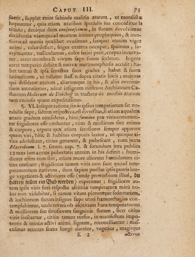 Caput III. 7% fuerit, fupplet enim fubinde malitia aetatem > ut tnoralift# loquuntur , quia etiam statibus (pedalis fua conceditur la titudo j denique dum confenejcimm , in (latum devolvimur decidenti# viamque ad mortem inimus propinquius , & iner¬ tiores ad munia quaelibet evadimus , lanquet etenim vigor animi ? calor deficit , frigus externa occupat, (puimus , la« ■crymamiir, tudiculamus, color faciei perit , corpus incurva¬ tur , arent membra & vivum f#pe fimus fceleton. Ingens certe temperiei debitas St nativ# metamorpho(is accidit > ha¬ bet tamen & ipfa ienedus fuos gradus , habet 6c fuam latitudinem , ut teftatur Ba(T. n. fupra citatis locis j majores ■qui defiderat aetatum , aliarumque in his , & aliis eveni en* tium mutationes, adeat i ni ignem noiirum Archiatrum Ca&- -flareum Hollerum de Doblhoffin tradatu de morbis statum tam curiofo quam expedkifiimo, §-. YL Xnfuper ratiomfexueipfius temperieram fat no¬ tabilis (kpe, (altem relpediya,e(l diverfitas,fi etiam aequalem & taris gradum confideras, ‘hinc foemiua pr$ viris communi¬ ter frigidiores ede creduntur , cum & molliores fint animo <x corpore , utpote quae etiam (erofiores femper apparent quam viri, hinc & habitus corporis laxior, ut quoque ci¬ tius adolefcant, citius generent, & pubefcant , nam juxta Macrobium 1. 7. fatum, cap. 7. & fecundum jura publica 12 mus jam annus pubertatis annum in his definit ; humi¬ diores enim cum (int, etiam more aliorum humidorum ci¬ tius crelcunt 5 frigidiores tamen viris non funt quoad tem¬ peramentum nativum , dum fepius puellas ipfis pueris lon¬ ge vegetiores & adiviores e(Te (unde proverbium illud, btf bdttejt foGen einiStibmerhen) experimur ; frigidiores au¬ tem ipfis viris fieri refpeclu afcititi# temperatur# miru no¬ bis non videbitur, fi earum vitam plerumque fedentariam, & lochiorum fluxus infignes fiepe uteri h#morrhagias con¬ templabimur, unde revera ob afcititiam hanctempecaturam molliorem feu ferofiorem fanguink flatum licet citius viris irafcantur , citius tamen rurfus, in manifeftum impo¬ tentis <& minus adivi animi fignum, reconciliantur » maf- culinus econtra lexus longe alacrior, vegetior f magisque E % adiyus