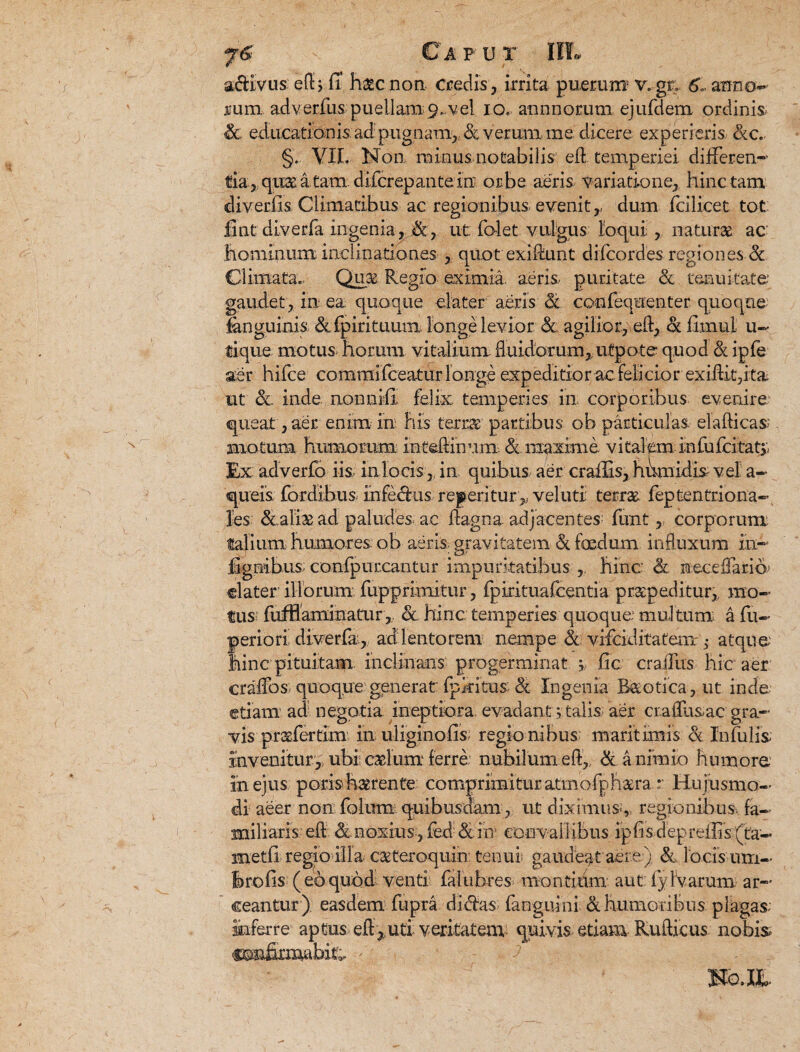 Ca f u t IIL adiivus edi (i h&c non credis, irrita puerum v.gr. 6° anno* alum adverfus puellam 9. vel 10. atinnorum ejufdem ordinis. & educatioriis.ad pugnamrdcverumme dicere experieris ckc §. VIL Non, minus notabilis efl temperiei differen¬ tia,, qii32 a tam difcrepante in orbe aeris variatione, hinc tam diverfis Climatibus ac regionibus evenit,, dum fcilicet tot fint diverfa ingenia, &, ut folet vulgus loqui, naturae ac hominum inclinationes , quot exiftunt difcordes regiones Sc Climatae Quae Regio eximia, aeris puritate & tenuitate gaudet, in ea quoque elater aeris & confequenter quoque {anguinis & fpirituum longe levior & agilior, eft, <k iimul u- ttique motus horum vitalium fluidorum, utpote quod & ipfe aer hifce commifceatur longe exp editio rae felicior exiflitflta ut & inde nonnifi felix temperies in corporibus evenire queat, aer. enim in his terras' partibus ob particulas elafticas? motum humorum ieteftinum &.maxime vitalem infufeitats Ex adverfo iis in locis,, in quibus aer craflis, hhmidix vel a- queis. fordibus ihfedus repentur,, velati terrae feptentriona- les &alias ad paludes ac flagna adjacentes funt, corporum talium humores ob aeris, gravitatem & foedum influxum in» .{ignibus confpurcantur impuritatibus , hinc «St neceflarib’ elater illorum fupprimitur, fpirituafcentia praepeditur,, mo¬ tus' fufhammaCLir , &. hinc temperies quoque; mul tum a (u— periori diverfa,, ad lentorem nempe & vifeiditatem atque hinc pituitam inclinans progerminat ; fic crafFus hic aer craflbs, quoque-generat fpkitus: & Ingenia B& otica, ut inde etiam ad negotia ineptiora, evadant v talis aer cr.afllisac gra¬ vis praefertim in uliginofis regionibus maritimis a. Infulis invenitur, ubi caelum ierre; nubilum eft,,. & a nimio humore in ejus poris haerente comprimitur atrnofpha&rar Hujusmo¬ di aeer non folum quibusdam , ut diximus, regionibus, fa¬ miliaris eft & noxius , fed &iw convallibus ipfisdepreffis (ta- metfi regio illa cateroquin: tenui; gaudeat aere) &. locis um- ferofis (eoquod venti falubres montium aut;fylvarum ar¬ ceantur-). easdem fupra didas (anguini & humoribus plagas; inferre aptus eft,uti veritatem quivis etiam Rufticus nobis confirmabic - - - No. It