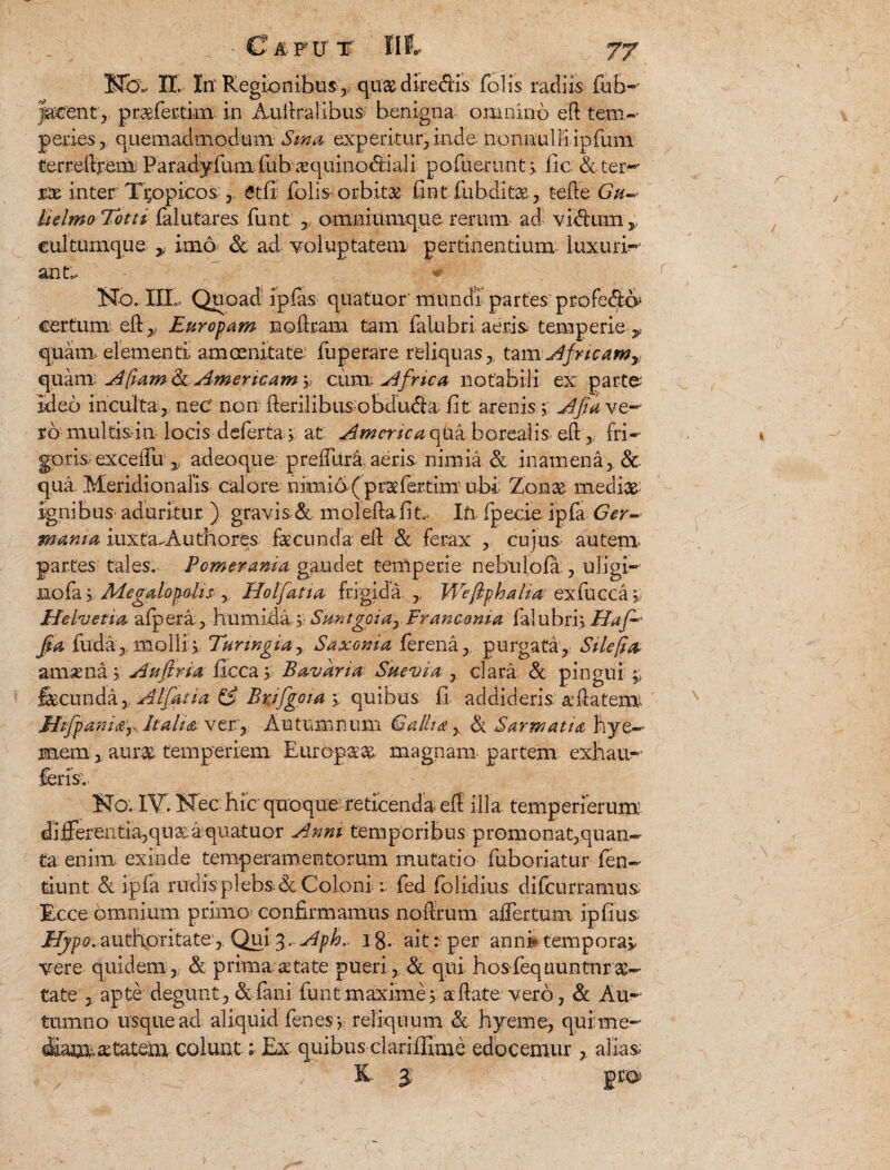 H<X II In' Regionibus,, quae dire&is folii radiis fub-’ tacent , praefertim in Auilralibus benigna omnino ed tem¬ peries, quemadmodum Sina experitur, inde nonnulli ipfum terreltjrem Paradyfum fubcequino&iali pofuerunt, lic & terw rte inter Tropicos etfi folis- orbita iint fubditae, tefte Gu- Uelmo Totti falutares funt y omniumque rerum ad vi<$imry eultumque y ima & ad voluptatem pertinentium luxuria ant.. « No. III». Quoad ipfas quatuor mundi partes profecta certum ed,.; Europam nodram tam falubri aeris temperie y quam, elementi; amcenitate fuperare reliquas,, tam Africam» quamAfram & Amer icam 'v cum Africa notabili ex parte ideo inculta, nec non derilibus obdudbi iit arenis; AJiavQ- rb multis i n locis defertay at America qua borealis ed, fri¬ goris; exceifu y adeoque preffitra aeris nimia & i nam en a, & qua Meridionaris calore nimio-( praefertim ubi Zonas mediae; ignibus' aduritur ) gravis & moledafit. Ifi fpecie ipfa Ger¬ mania iuxta-Authores facunda eft & ferax , cujus autem- partes tales. Pomerama gaudet temperie nebulofa , uligi- nofa 'y Megalopolis r Holfatia frigida VGeftphaha exfucca; Helvetia afpera, humida; Suntgoia0 Francoma falubrij. Jpa fuda,. molli, Turwgia, Saxonia ferena, purgata. Sile fio, amsena; Au fi na flcca 5 B avari a Sue via , clara & pingui fecunda y AI fiatia & Brifgoia y quibus fi addideris &datemi 3itfpani<e‘r Italia ver, Autumnum Gallia, & Sarmatia hye— memaurae temperiem Europaeas magnam partem exhau- feris. No. IV. Nec hic quoque reticenda, ed illa temperierum differentia,qu&a quatuor Anm temporibus promo nat, quan¬ ta enim, exinde temperamentorum mutatio fuboriatur fen- tiunt & ipfa rudis plebs& Coloni:: fed dolidius difeurramus Ecce omnium primo confirmamus noffrum affer tum ipfius Hypo. authoritate,. Qui 3.. Aph.. 1 g. ait: per anni* tempora* vere quidem ,. A prima, atate pueri,. & qui. hosfequuntnrae¬ tate , apte degunt , &faili funt maxime 3 a date vero, & Au¬ tumno usque ad aliquid fenes*, reliquum & hyeme, qui me- diam aetatem colunt; Ex quibus clariflime edocemur alias