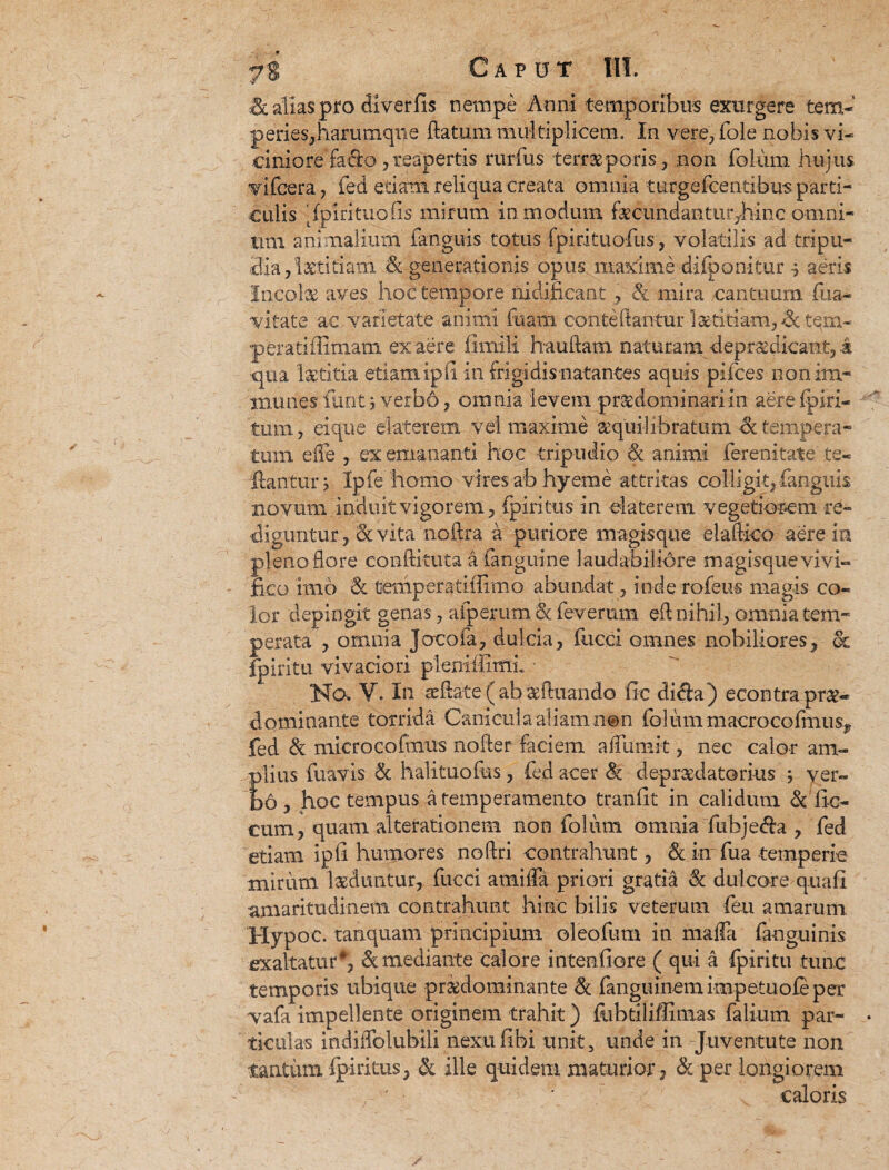 Caput & alias pro di ver fis nempe Anni temporibus exurgere tem¬ peries,harumqne flatum multiplicem. In vere, fole nobis .vi¬ ciniore facio ,reapertis rurfus terne poris, non folum hujus vifcera, fed edam reliqua creata omnia turgefcentibus parti¬ culis Apirituo (is mirum in modum fecundantur^hinc omni¬ um animalium fanguis totus fpirituofus, volatilis ad tripu¬ dia, labidam & generationis opus maxime-difponitur-$ aeris Incola aves hoc tempore nidificant , Sc mira cantuum (na¬ vitate ac varietate animi fuam conteftantur laetitiam,^tem¬ perati flimam ex aere fimili hauflam naturam -depraedicant, k qua laetitia etiamipfi in frigidis natantes aquis pifces nonim- munes furit , verbo , omnia levem praedominariin aere (piri- tum, ei que elaterem vel maxime aequilibratum & tempera¬ tum e2e , ex emananti hoc tripudio Sc animi ferenitate te- dantur j Ipfehomo vires ab hyeme attritas colligit, fanguis novum induit vigorem, fpiritiis in elaterem vegetiorem re¬ diguntur, & vita noftra a puriore magisque elaftico aere in pleno flore conftituta a {anguine laudabiliore magisque vivi¬ fico imo Sc temperatiflimo abundat, inde rofeus magis co¬ lor depingit genas, aiperum Sc feverum efl nihil, omnia tem¬ perata , omnia Joeofa, dulcia, fucci omnes nobiliores, & fpiritu vivaciori pleniffimi ■ Na V. In asdate ( ab iduando fic dida ) econtra pra?- dominante torrida Canicula aliam n@n fo 1 um maerocofmusP fed & microcofmus noder faciem affumit, nec calor am- Elius fuavis Sc halituofus, fed acer Sc depraedatorius ; ver- 6, hoc tempus a temperamento tranfit in calidum Sc fic- cum, quam alterationem non folum omnia fubje&a , fed etiam ipii humores noftri contrahunt, Sc in fua temperie mirum laeduntur, fucci arenda priori gratia Sc dulcore q.uafi amaritudinem contrahunt hinc bilis veterum feu amarum Hypoc. tanquam principium oleofum in mada fanguinis exaltatur*, Sc mediante calore intentiore ( qui a fpiritu tunc temporis ubique pr&dominante Sc fanguinemimpetuofeper vafa impellente originem trahit) ftibtiliffimas faliiim par¬ ticulas indiffolubili nexu (ibi unit, unde in Juventute non tantum fpiritus, Sc ille quidem maturior , Sc per longiorem caloris