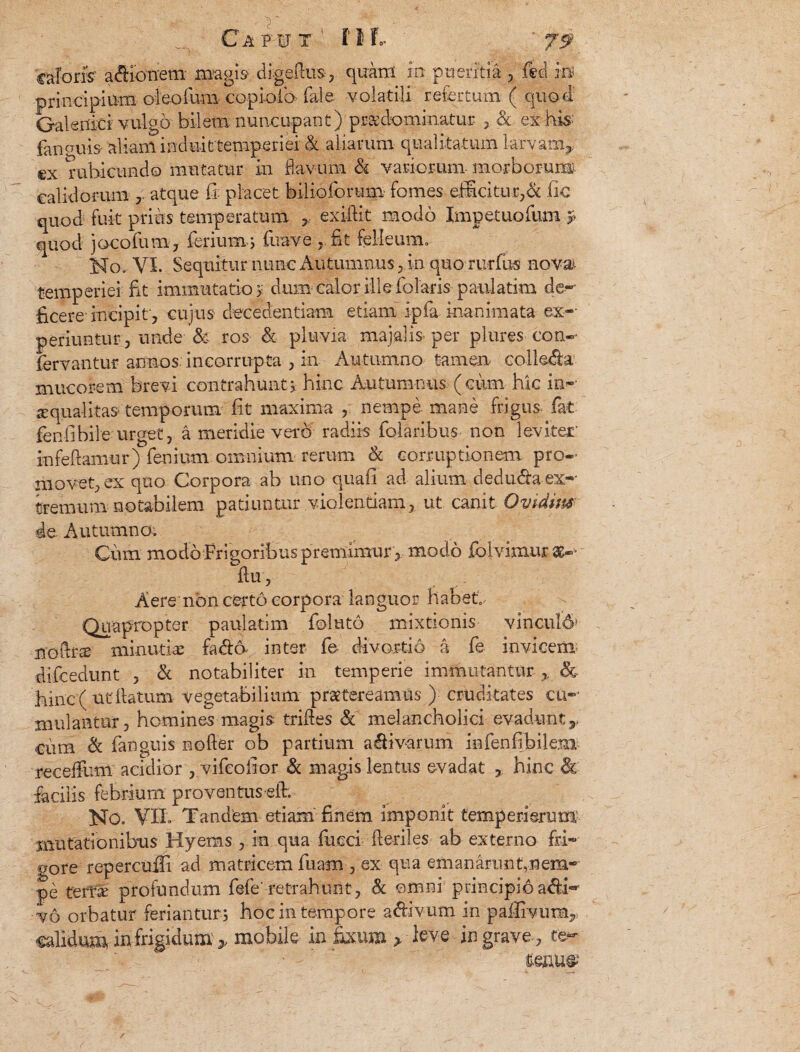 caToris' afiibtrem magis- digeftus-, qipnt m pueritia , ftd in* principium obolum copioio (ale- volatili refertum ( quod' Galenici vulgo bilem nuncupant) pr&dominatur , & ex his- fanouis alianl indui ttemperiei & aliarum qualitatum larvam^ ©x rubicundo mutatur in flavum h variorum- morborum calidorum , atque fi: placet biliciorum fomes efficitur,& fic quod fuit prius temperatum y exifiit modo Impetuofum p quod jacofutn, ferium j fuave , fit felleum. No,-VI. Sequitur nunc Autumnus ,in quo rudus novai temperiei fit immutatio > dum calor ille foTaris paulatim de¬ ficere-incipit, cujus decedendam etiam ipfa inanimata ex¬ periuntur, unde & ros & pluvia majalis per plures con¬ fer v an tur annos incorrupta , in Autumno tamen collega mucorem brevi contrahunt; hinc Autumnus (cum hic ina¬ equalitas temporum fit maxima , nempe mane frigus fat fenfibile urget, a meridie vero radiis febribus non leviter infeflamur) lenium omnium rerum & corruptionem pro¬ movet, ex quo Corpora ab uno quafi ad alium dedtnflaex¬ tremum notabilem patiuntur violentiam, ut canit Ovidius de Autumno. Cum modo Frigoribus premimur , modo folvimur se- flu, Aere non certo corpora languor habet. Quapropter paulatim fbluto mixtionis vincul6j noflr^ minutia fadb inter fe divortio a fe invicem» difcedunt , & notabiliter in temperie immutantur ,, & hinc (ut flatum vegetabilium praetereamus ) cruditates cu¬ mulantur, homines magis trifles & melancholici evadunt ,, ciim & fanguis nefler ob partium a&ivarum infenfibilem receffum acidior , vifeofior & magis lentus evadat , hinc & facilis febrium proventus eft. No. VIL Tandem etiam finem imponit temperi erum mutationibus Hyems , m qua fueei fteriles ab externo fri¬ gore repercuifi ad matricem fiiam, ex qua em a narim ^nem¬ pe terta; profundum fefe' retrahunt, & omni principio adii- vo orbatur feriantur ; hoc in tempore adlivum in palfivum, calidum in frigidum * mobile in fixum > leve in grave, te-