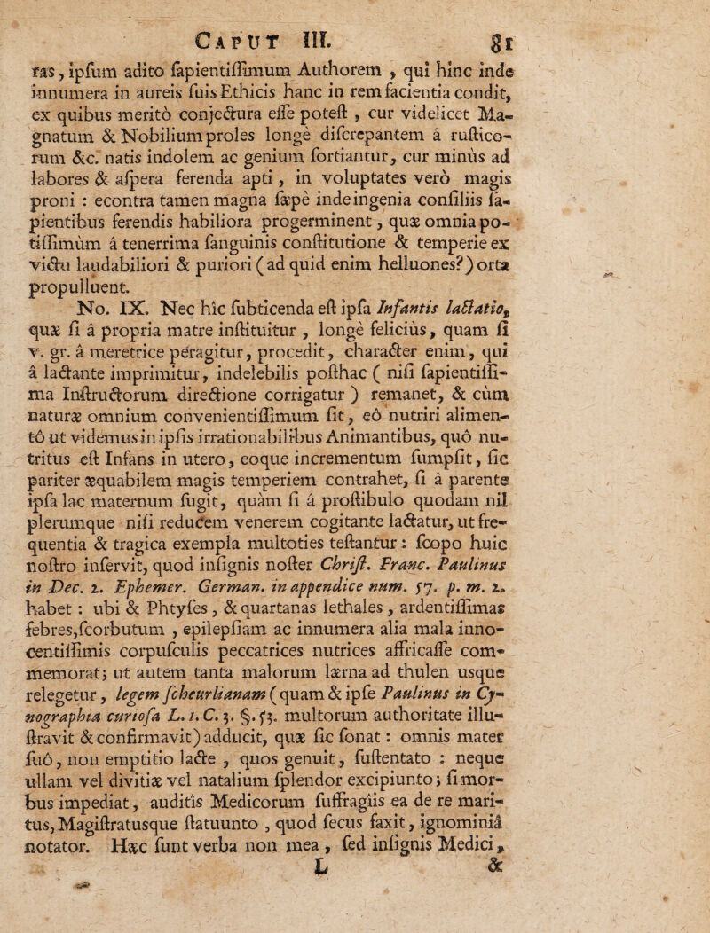 ras, ipfum adito fapieiuifiimum Authorem , qui hinc inde innumera in aureis fuis Ethicis hanc in rem facientia condit, ex quibus merito conjedura efle poteft , cur videlicet Ma¬ gnatum & Nobilium proles longe difcrepantem a rufiico- rum &c. natis indolem ac genium fcrtrantur, cur minus adi labores & aipera ferenda apti, in voluptates vero magis proni : econtra tamen magna fepe inde ingenia confiliis la¬ pientibus ferendis habiliora progerminent, quae omnia po- tiffimum a tenerrima fanguinis conftitutione & temperie ex vidxi laudabiliori & puriori (ad quid enim hei luo nes?) orta propul luent No. IX. Nec hic fubticenda eft ipfa Infantis la£latiot qu& fi a propria matre inftituitur , longe felicius, quam fi t. gr. a meretrice peragitur, procedit, character enim, qui a ladante imprimitur, indelebilis pofthac ( nifi fapientiifi- ma Infimiorum direiione corrigatur ) remanet, & cum naturae omnium convenientiffimum fit, eo nutriri alimen- t6 ut videmus in ipfis irrationabilibus Animantibus, quo nu¬ tritus efi Infans in utero, eoque incrementum fumpfit, fic pariter aequabilem magis temperiem contrahet, fi a parente ipfa lac maternum fugit, quam fi a proftibulo quodam nil plerumque nifi reducem venerem cogitante laiatur, ut fre- quentia & tragica exempla multoties tefiantur: fcopo huic noftro infervit, quod infignis nofter Chrift. Franc. Paulinus in Dec. 2. Efhemer. German. in appendice num. 57. p. m. habet: ubi & Phtyfes, & quartanas lethales , ardentifllmas febres,fcorbutum , epilepfiam ac innumera alia mala inno¬ centi ilimis corpufculis peccatrices nutrices affricaffe com¬ memorat 3 ut autem tanta malorum laerna ad thulen usque relegetur, legem fcheurlianam ( quam & ipfe Paulinus in Cy- ncgnapbut cttnofa L, 1. C. 3. §. f3« multorum authoritate illu- ftravit & confirmavit) adducit, quae fic fonat: omnis mater fuo, non emptitio la&e , quos genuit, fuftentato : neque ullam vel divitiae vel natalium fplendor excipiunto; fi mor¬ bus impediat, auditis Medicorum fuffragiis ea de re mari¬ tus, Magiftratusque fiatuunto 3 quod fecus faxit, ignominia notator. Haec funt verba non mea , fed infignis Medici, h &