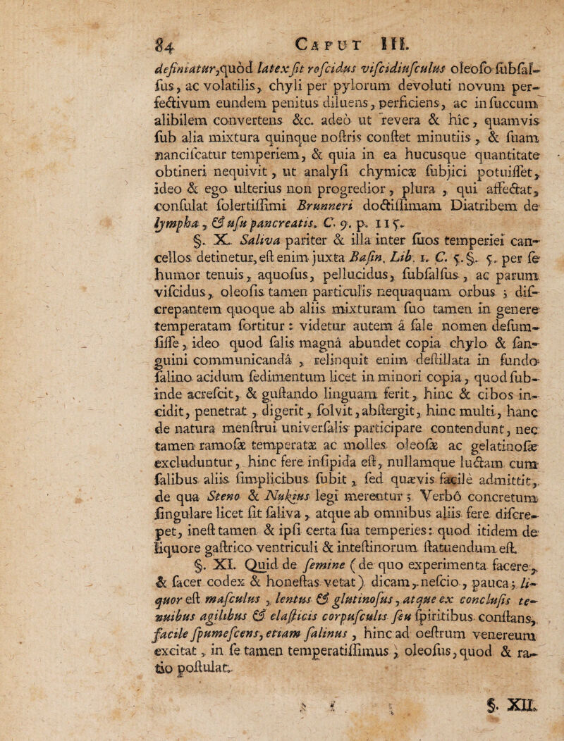 definiatur, quod latex fit roficidus vifcidiufculus oleofo liibfaf- fus, ac volatilis, chyli per pylorum devoluti novum per- fedivum eundem penitus diluens , perficiens, ac infuccum alibilem convertens &c. adeo ut revera & hic , quamvis fub alia mixtura quinque noftris conflet minutiis , & Tuam jiancifcatur temperiem, & quia in ea hucusque quantitate obtineri nequivitut analyfi chymicae fubjici potuiiTet, ideo & ego ulterius non progredior , plura , qui afFe&at, confidat folertiilimi Brunneri do&iffimatn Diatribem de Ijmpha , & ufiu pancreatis, C» 9. p. 11 §. X. Saliva pariter & illa inter fuos temperiei can¬ cellos detinetur, eft enim juxta Bafin, Lib. u C. 5. §.. 5:, per fe humor tenuis, aquofus, pellucidus, fubfalfus, ae parum vifcidus, oleofis tamen particulis nequaquam orbus 3 dif- crepantem quoque ab aliis mixturam fuo tamen In genere temperatam fortitur : videtur, autem a fale nomen defum- fiffe, ideo quod falis magna abundet copia chylo & fan- guini communicanda , relinquit enim deflillata in fundo falino acidum fedimentum licet in minori copia, quod fub- inde acrefcit, & guftando linguam ferit, hinc & cibos in¬ cidit, penetrat , digerit, folvit,abftergit, hinc multi, hanc de natura menftrui univerfalis participare contendunt, nec tamen ramofas temperatae ac molies oleofe ac gelatinofe excluduntur , hinc fere infapida @8, nullamque ludam cum falibus aliis (impiicibus fubit , fed quaevis facile admittit, de qua Stem & Nuktus legi merentur 3 Verbo concretum lingulare licet fit faliva , atque ab omnibus aliis fere difcre- pet, ineft tamen & ipfi certa fua temperies : quod itidem de liquore gaftrico ventriculi & inteftinorum ilatuend.umefi §. XI. Quid de femine ( de quo experimenta facere , Sc facer codex & honefhs vetat) dicam ,.nefcio, pauca 5 li¬ quor efl mafculus , lentus & glutino fus, atque ex conclufis te¬ nuibus agilibus & eia ficis corpufcuhs fisu fpiritibus. conflans,, facile fipumeficens, etiam fialinus , hinc ad oeftrum venereum excitat 5 in fe.tamen temgeratiffimus\ oleofus,quod & ra¬ tio godulat;. 5. XIL