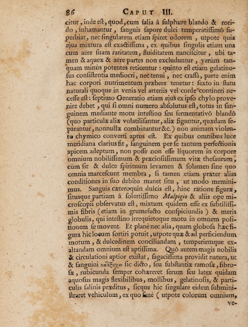 Citur, inde eft, quod,cum falia a fulphure blando & rori¬ do , inhamantur , fanguis lapore dulci temperatiffimo fb- perbiat, nec lingularem etiam fpiret odorem , utpote quia .ejus mixtura eft exadillima , ex quibus lingulis etiam una cum aere luam raritatem, fluidi tatem nancifcitur , ubi ta¬ men & aqueae 3c aere partes non excluduntur , verum tan- quam minus potentes reticentur : -quinto eft etiam gelatino- fus confiftentia mediocri, nec tenui, nec crada, parte enim hac corpori nutrimentum pr&bere tenetur : fexto in ftatu naturali quoque in venis vel arteriis vel'corde contineri ne- cefte eft: feptimo Generatio etiam ejus exipfo chylo prove¬ nire debet , qui ii omni numero ablolutus eft, totus in fan- guinem mediante motu inteftino feu fermenta tivo blando (quo particula ali x volatilifantur, alice figuntur, quadam fe- parantur, nonnullae combinantur &c.) non animam violen¬ to chymico converti aptus eft. Ex quibus omnibus luce meridiana clarius fit, fanguinem per fe tantum perfedionis apicem adeptum , non polfe non elTe liquorem in corpore omnium nobilillimum Sc praeciofiffimum vit£ thefaurum , cum fit de dulce fpirituum levamen & folamen fine quo omnia marcefcunt membra , fi tamen etiam pnxter alias conditiones in fuo debito manet fitu , ut modo memini¬ mus. Sanguis caeteroquin dulcis eft, hinc ratione figurae* fitusque partium a folertiffimo Malpigio & aliis ope mi- crofeopii obfervatus eft 3 mixtum quidem elfe ex fubtiliffi- mis fibris (etiam in grumefado confpiciundis ) & meris globulis, qui inteftino irrequietoque motu in omnem poli¬ tionem fe movent. Et plane nec alia, quam globofa haec fi¬ gura hicloeum fortiri potuit, utpote qux & ad perficiendum motum , & dulcedinem conciliandam , temperiemque ex¬ altandam omnium eft aptiflima. Quo autem magis nobilis & circulationi aptior exiftat, fagaciftima providit natura, ut & fanguini zxltfyxiv fic di<fto, feu fubftantiae ramofae, fibro- fx, rubicunda femper cohaereret ferum feu latex quidam aquofus magis flexibilibus, mollibus, gelatinofis, & parti¬ culis falinis proditus, licque hic lingulare eidem fubmini- ftraret vehiculum, ex quo fime ( utpote colorum omnium* ve- t