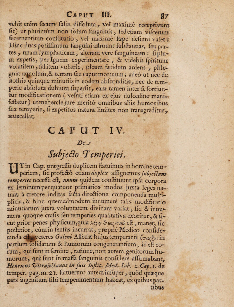 Tehit enim fecum falia diiToluta y vel' maxime receptivum fit) ut plurimum non folum fanguinis , fed etiam vifcerum fecernentkim conititutio , vel maxime faepe defumi valet t Hinc duas potiffimum fanguini adruunt fubdantias, feu par¬ tes- , unam lymphaticam,. alteram vere fanguineam: fi plu¬ ra expetis , per Ignem experimentare , & videbis fpmtuni volatilem, fal item volatile, oleum fetidum ardens , phle¬ gma aqpofum>& terram feu caput mortuum 3 adeo ut nec de sioftris quinque minutiisin eodem abfeonditis , nec de tem¬ perie abfoliita dubium fup er fit , eam tamen inter fe fortiun- tur modificationem ( velati etiam ex ejus dulcedine mani- fedatur) utmehercle jure merito omnibus aliis humoribus ftia temperie, fi expetitos natur& limites non transgreditur, antecellat;. CAPUT IV. enet. UT in Gap. prxgrefib duplicem ffatuimus in homine tem¬ periem, fic profedib etiamduplex alfignemus fubjeBum temperiei neceife effi, unum quidem condi tu unt ipfa corpora ex feminum p er quatuor primarios modos juxta leges na-- tura a cretore inditas fadia diredfione componenda multi- p!icia,& hinc quemadmodum innumere talis modificatio minutiarum juxta voluntatem divinam variat, fic & innu1- mera quoque crafis feu temperies qualitativa exoritur, & fi¬ cu t prior penes phyficum,quia Aoyu ed, manet, fic poderior, cum in fenfus incurrat, proprie Medico confide- landa edi^veteres Galeni Adedet hujus temperanti um^wm partiumdolidaram & humorum congenerantium, id ed eo¬ rum, qui funt in femine, ratione, non autem genitorum hu¬ morum,. qui funt in mada fanguinis confidere affirmabant,, Henrieus VltrajeUanus in juis Influ. Med!. Lib. 2. Cap., 1. de temper, pag.m. 21. datu erunt autem infuper, quod quaque pars ingenitum fibi temperamentum habeat,, ex quibuspar- * A ■ r