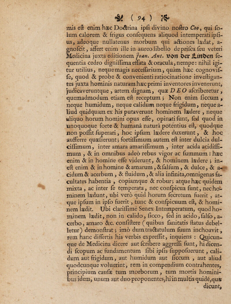 ( ^4 ) mis eft enim haec Dodfcrina ipfi divino noflro Cb, qui fo~ Ium calorem & frigus confequens aliquod intemperati ipfi- us, adeoque nullatenus morbum qui a&iones laedat , a- gnofck, affert enim ille in aureo libello deprifca feu veteri Medicina juxta editionem fom* Ant. V0tt bcr jLtlt&Ctt fe- quentia cedro digniffima effata & oracula, nempe: nihil igi¬ tur utilius, neque magis neceffarium, quam haec cogno vif* fe, quod & probe & convenienti ratiocinatione invefligan- tes juxta hominis naturam haec primi inventores invenerunt, judicaveruntque , artem dignam, quae D EO afcriberetur , quemadmodum etiam efl receptum ; Non enim ficcum , neque humidum, neque calidum neque frigidum, nequea- liud quidquam ex his putaverunt hominem laedere , neque aliquo horum homini opus effe, opinati furit, fed quod in unoquoque forte & humana natura potentius efl, quodque non poffit fuperari, hoc ipfum laedere duxerunt, & hoc aufferre quaefierunt; fortiilimum autem eft inter dulcia dul- ciffimum, inter amara amarifiimum , inter acida acidiffi- mura , & in omnibus adeo rebus vigor ac fummum : haec enim & in homine effe viderunt, & hominem laedere > in- eft enim & in homine & amarum ,&falfum, & dulce, & a- cidutn & acerbum, & fluidum, & alia infinita,omnigenas fa¬ cultates habentia , copiamque & robur; atque haec quidem mixta , ac inter fe temperata, nec confpicua funt, nec ho¬ minem laedunt, ubi vero quid horum fecretum fuerit , at¬ que ipfum in ipfo fuerit, tunc & confpicuum eft, & horni-* nem laedit. Ubi clariflime Senex Intemperatum, quodho- aninem laedit, non in calido, ficco, fed in acido,falfo, a- cerbo, amaro &c. confidere ( quibus fani tatis flatus debel¬ letur) demonflrat; imo dum traftatulum fuum inchoavit, rem hanc differtis his verbis expreflit, inquiens : Quicun¬ que de Medicina dicere autfcribere aggreffi funt, hi dicen¬ di fcopum ac fundamentum fibi ipfis fuppofuerunt, cali¬ dum aut frigidum, aut humidum aut ficcum , aut aliud quodcunque voluerint, rem in compendium contrahentes, principium cauf& tum morborum, tum mortis homini¬ bus idem, unum aut duo proponentes,hi in multis quide,qu& dicunt.