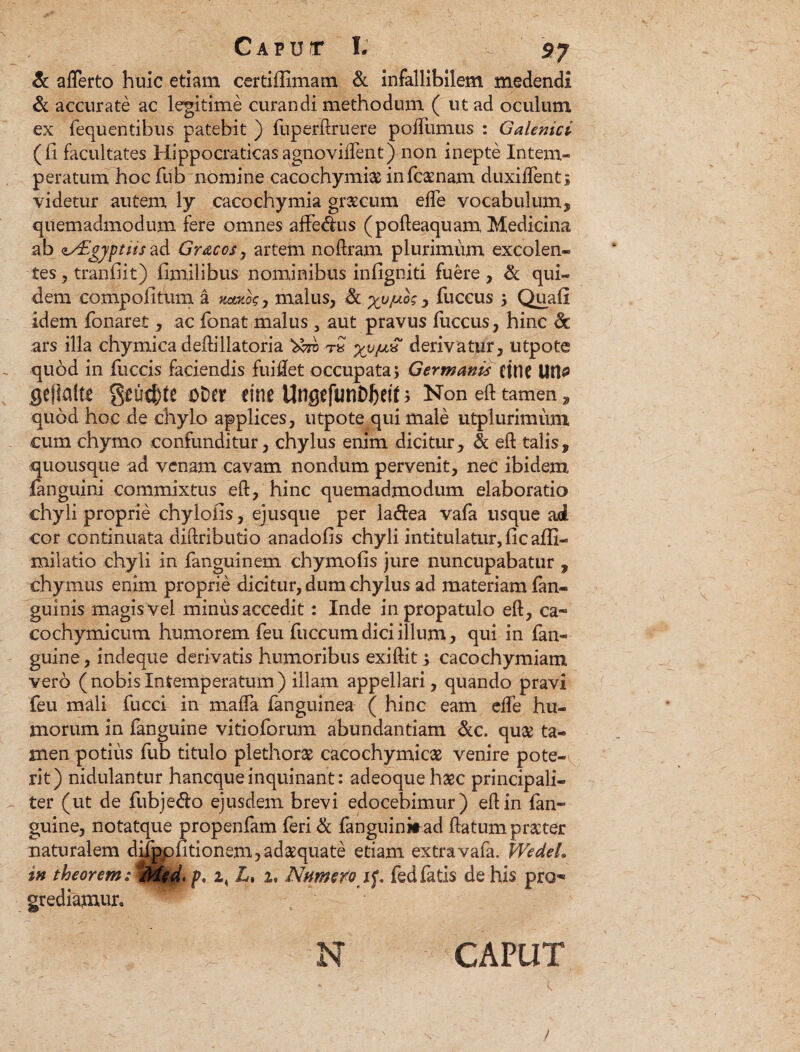 & afferto huic etiam certifiimam & infallibilem medendi & accurate ac legitime curandi methodum ( ut ad oculum ex fequ entibus patebit ) (uperftruere poffumus : Galenici (fi facultates Hippocratkasagnoviffent) non inepte Intem¬ peratum hoc fub nomine cacochymi# infcaenam duxiffent; videtur autem ly cacochymia graecum effe vocabulum, quemadmodum fere omnes affe&us (pofteaquam Medicina ab zAUgyptiis ad Gr&cos, artem noftram plurimum excolen¬ tes , tranfiit) fimilibus nominibus infigniti fuere , & qui¬ dem compofitum a icoatog , malus, fk > fuccus 5 Qua fi idem fonaret , ac fonat malus , aut pravus fuccus, hinc & ars illa chymica deftillatoria yy^S derivatur, utpote quod in fuccis faciendis fui det occupata; Germanis CMC Utt* fleftalte $eu4>tt DDcr cinc Ungcfun^ett; Non eft tamen , quod hoc de chylo applices, utpote qui male utplurimum cum chymo confunditur, chylus enim dicitur, & eft talis, quousque ad venam cavam nondum pervenit, nec ibidem fanguini commixtus eft, hinc quemadmodum elaboratio chyli proprie chylofis, ejusque per la&ea vafa usque ad cor continuata diftributio anadofis chyli intitulatur, fic afli- milatio chyli in fanguinem chymofis jure nuncupabatur , chymus enim proprie dicitur, dum chylus ad materiam fan- guinis magis vel minus accedit: Inde in propatulo eft , ca¬ co chy mi cum humorem feu fuccum dici illum, qui in fan« guine, indeque derivatis humoribus exiftit > cacochymiam vero (nobisIntemperatum) illam appellari, quando pravi feu mali fucci in maffa fanguinea ( hinc eam effe hu¬ morum in fanguine vitioforum abundantiam &c. quae ta¬ men potius fub titulo plethorae cacochymicae venire pote-i rit) nidulantur hanequeinquinant: adeoquehaec principali¬ ter (ut de fubjedlo ejusdem brevi edocebimur) eft in (an¬ guine, notatque propenfam feri & fanguinit ad ftatum praeter naturalem diippfitionem,adaequate etiam extra vafa. Wedeh in theorem.-^Mfd. p, 2, L> 2. Nnme^o 1^, fediatis de his pro^ grediamun h N CAPUT /