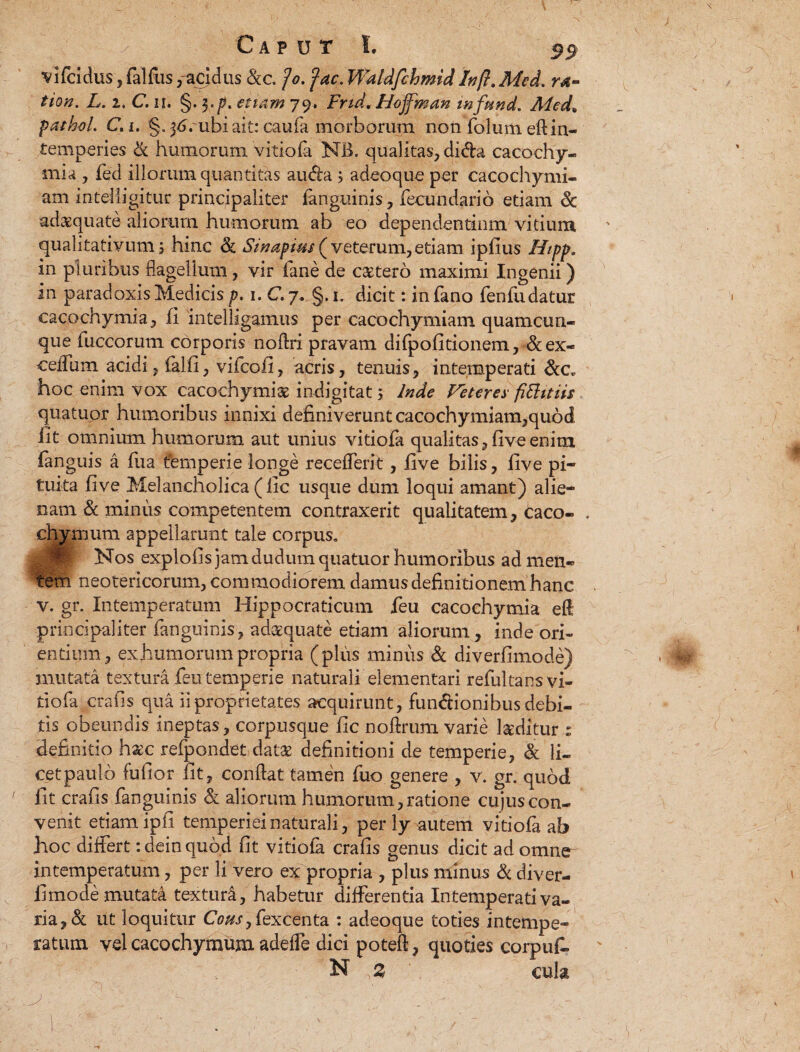 Caput L $$ vifcidus , falfus,--acidus &c. fo. fac. Waldfchmid faft. Mcd. ra- tion. L. i, C. ii. §. $*p. et tam 79. Fnd, Hojfman infund. Med» fatkoL C»i. §. 36. ubi ait: caufa morborum non folum eft in¬ temperies & humorum vitiofa NB. qualitas, dida cacochy¬ mia , fed illorum quantitas au da j adeoque per cacochymi- am intelligitur principaliter {anguinis, fecundarib etiam & adaquate aliorum humorum ab eo dependentiam vitium qualitativum 5 hinc & Sinapius ( veterum, etiam ipfius Hipp. in pluribus flagellum, vir fane de cetero maximi Ingenii) in paradoxis Medicis p. 1. C. 7. §. 1. dicit: in fano fenfudatur cacochymia, fi intelligamus per cacochymiam quamcun¬ que fuccorum corporis noftri pravam difpolitionem, &ex- ceflfum acidi, falfi, vifcofi, acris, tenuis, intemperati &c« hoc enim vox cacochymia indigitat; Inde Veteres' fittttiis quatuor humoribus innixi definiverunt cacochymiam,quod fit omnium humorum aut unius vitiofa qualitas, five enim fanguis a fiia temperie longe receflerit, five bilis, five pi¬ tuita five Melancholica (fic usque dum loqui amant) alie¬ nam & minus competentem contraxerit qualitatem, caco- . chynnim appellarunt tale corpus. Nos explofis jam dudum quatuor humoribus ad men¬ tem neotericorum, commodiorem damus definitionem hanc v. gr. Intemperatum Hippocraticum feu cacochymia eft principaliter fanguinis, adaequate etiam aliorum, inde ori¬ endum, exhumorumpropria (plus minus & diverfimode) mutata textura feu temperie naturali elementari refultans vi¬ tiofa cr a fis qua ii proprietates acquirunt, fundionibus debi¬ tis obeundis ineptas, corpusque fic noftrum varie teditur : definitio hxc refpondet datae definitioni de temperie, & li- cetpaulo fufior fit, conflat tamen fuo genere , v. gr. quod fit crafis fanguinis & aliorum humorum, ratione cujus con¬ venit etiam ipfi temperiei naturali, per ly autem vitiofa ab hoc differt :dein quod fit vitiofa crafis genus dicit ad omne intemperatum, per li vero ex propria , plus minus & diver¬ fimode mutati texturi, habetur differentia Intemperati va¬ ria, & ut loquitur Cous, fexcenta : adeoque toties intempe¬ ratum vel cacochymum adeffe dici potefl, quoties corpufi.