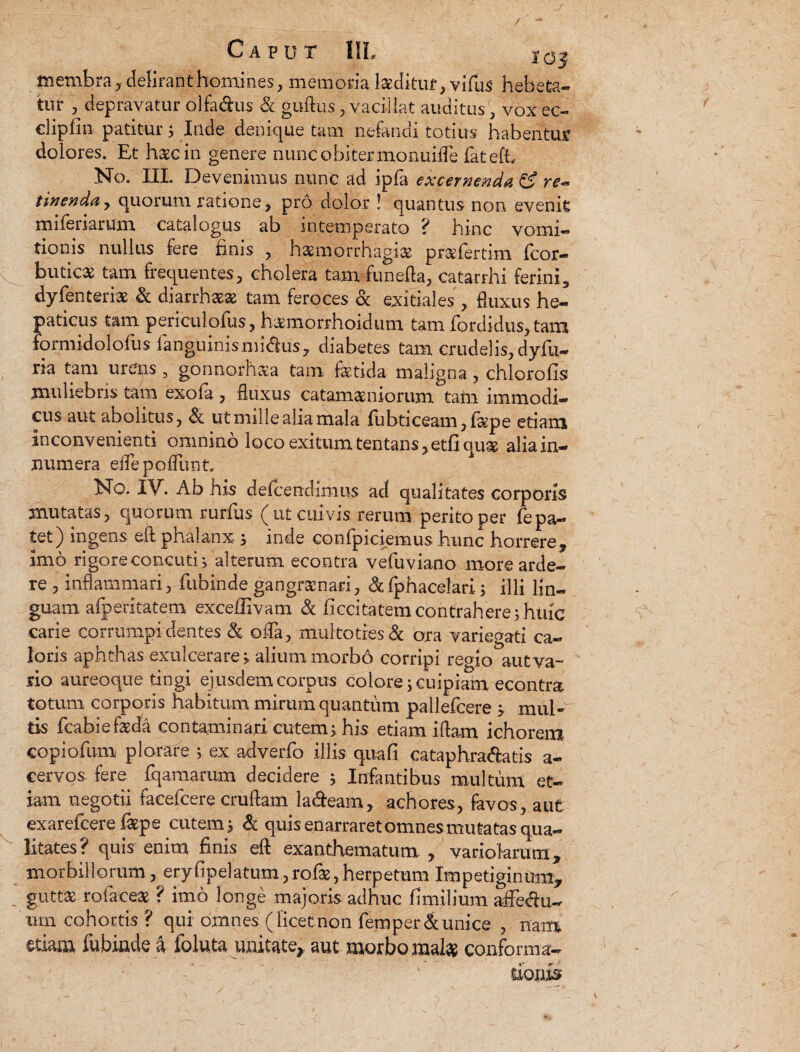 J Caput IIL Ig^ membra, delirant homines, memoria luditur, vifus hebeta¬ tur , depravatur olfa&us & guftus, vacillat auditus) vox ec- cliplin patiturs Inde denique tam nefandi totius habentur dolores. Et haec in genere nunc obiter monuifle fatefh No. III. Devenimus nunc ad ipfa excernenda & re~ tinenday quorum ratione, pro dolor ! quantus non evenis mifenarum catalogus ab intemperato ? hinc vomi¬ tionis nullus fere finis , hasmorrhagfe pr&fertmi fcor- ^ buticas tam frequentes, cholera tam funefla, catarrhi ferini, dyfenterfe & diarrhasas tam feroces & exitiales , fluxus he¬ paticus tam periculofus, h&morrhoidum tam fordidus, tam formidolofus fanguinismidus, diabetes tam crudelis, dyfu- ria tam urens, gonnorh&a tam fetida maligna, chlorofis muliebris tam exoia, fluxus catamasniorum tam immodi¬ cus aut abolitus, & ut mille alia mala fubticeam,fepe etiam inconvenienti omnino loco exitum tentans, etfi quae alia in¬ numera effepofTunt. No. IV. Ab his defcendimus ad qualitates corporis mutatas, quorum rurfus (ut cuivis rerum perito per fepa¬ tet) ingens eft phalanx 3 inde confpiciemus hunc horrere, imo rigore concutis alterum econtra vefuviano more arde- re , inflammari, fubinde gangrscnari, &fphacelari 3 illi lin¬ guam afperitatem exceffivatn & ficcitatem contrahere3 huic carie corrumpi dentes & oiTa, multo tres & ora variegati ca¬ loris aphthas exulcerares alium morbo corripi regio aut va¬ rio aureoque tingi ejusdem corpus colore j cuipiam econtra totum corporis habitum mirum quantum pallefcere 3 mul¬ tis fcabiefeda contaminari cutem3 his etiam illam ichorera copiofum plorare 3 ex adverfo illis qua fi cataphradatis a- cervos fere fqaraarum decidere 3 Infantibus multum et¬ iam negotii facefcere cruftam ladeam, achores, fevos, aut: exarefcere fepe cutem 3 & quis enarraret omnes mutatas qua¬ litates? quis enim finis eft exanthematum, variolarum, morbillorum, eryfipelatum, rofe, herpetum Impetiginum, guttas ro(aceas ? imo longe majoris adhuc fimilium affedu- nrn cohortis ? qui omnes (licetnon femper&unice , nam etiam fubinde a foluta unitate,, aut morbo mafe conforma¬ tioni’