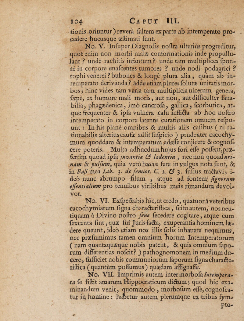 donis oriuntur) revera faltemexparte ab intemperato pro* cedere hucusque aeftimati funt. No. V. Xnfbper Diagnofis noftra ulterius progreditur, quot enim non morbi mal& conformationis inde propullu- lant ? unde rachitis infantum? unde tam multiplices {pon¬ tophivenerei?bubones <& longe plura alia, quam ab in¬ temperato derivanda? adde etiam plures folutx unitatis mor¬ bos 5 hinc vides tam varia tam multiplicia ulcerum genera, faepe, ex humore mali moris, aut non^ aut difficulter fana- bilia, phagsedenica, imo cancrofa, gallica , fcorbutica, at¬ que frequenter Sc ipfa vulnera cafu inflida ab hoc noftro intemperato in corpore latente curationem omnem refpu- unt : In his plane omnibus & multis aliis calibus ( ni ra¬ tionabilis alterius caufae adfit fiifpicio ) prudenter caeochy- mum quoddam & intemperatum tadefle conjicere &cogno£- cere poteris. Multa adhucdumhujus fori effe poffent,pra2- fertim quoad ipfa juvanti#, & Udentia , nec non quoad/m- nam & pulfetm, quia verohsecce fere in vulgus nota funt, & in Bafi mea LiL 3. de femiot. C, %, & 3. fufius tra<ftavi> i- deo nunc abrumpo filum , atque ad fontem; fignorum ejfenttalium pro tenuibus yiribibus meis rimandum devol* vo.r. No. VI. Exfpeftabis hic, ut credo, quatuor a veteribus caco chy mi arum figna chara&eriftica, (cito autem, nosneu- tiquam a Divino noftro fene fecedere cogitare, atque cum fexcenta fint,quae fui Juris fa&a, exuperantia hominem lae¬ dere queunt, ideo etiam nos illis folis inhaerere nequimus, nec praefumimus tamen omnium Tiorum Intemperatorum ( nam quantaquaeque nobis patent, & quis omnium fapo- rum differentias nofcit? ) pathognomonem in medium du¬ cere, fufficiet nobis communiorum faporum figna chara&e- riftica ( quantum poflumus) quaedam affignafle. No. VII. Imprimis autem inter morbofa Intempera¬ ta fe fiftit amarum Hippocraticum di&umj quod hic exa¬ minandum venit, quommodo , morbofum effe, cognofca- ia homine; habetur autem plerumque ex tribus fym- pto-