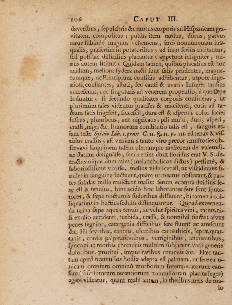 laveribus, fepulchris &c motus corporis ad Hifpanicam gra¬ vitatem compofitus j pulfus item tardus, durus , parvus rarus fubinde magnus vehemens , imo nonnunquam in$- qualis, pr&fertira in potatoribus y. ad iram ferius incitantur^ fed pofthac difficilius placantur y appetunt mfigniter , mi« nus au tem firiunt i Quidam tamen, quibus placatius efl hoc acidum, meliora fydera nacfti fimt fatis prudentes, magna- ttumque, acPrincipium conffliis adhibentur, otpote inge¬ nioli, conflantes, aftuti> -fed cauti & avari % Infuper tardius aecreleuat, nec lingularis ad venerem p rependo, a qua fep® faduntur y fi fecundo qualitates corporis confideras, ne plurimum tales videntur graciles & macilenti, cutis ad ta¬ ctum fatis frigefcit, ficcefc.it: % dura efl & a (pera y color faciei fufcus5 plumbeus, aut nigricansypili multi, duri, afperi craffi ,'mgri humorara confli turio talis efl: , fanguis et¬ iam tefie Sjlvw Lik i0 prax C, rr. §. ru p* nr. efl tenax & vifi eidus craifus y afl veniam, a. tanta viro precor ; muftories ob~ fjrvavi fangmnem talem plerumque meliorem de valetudi¬ ne flatum delignaffe, fecusenim duin floridus erat V. S. de- tradus uique dum Cales (melancholicos didos) peffime, <& laboriofiffime vixiffe,, melius videlicet efl, ut vifeiditates fi- miles in- fangutne fluduent ,quam ut meatus' obflraant,&par-- fes folldas mille muident: malis r ferum econtra fluidius fe¬ te efl. & tenuius, hinc acido hoc laborantes; fere fimt fputa- fores, & fi pe nodturms fudoribus diffluunt, hi tamen a coi- liquati vix in hedica fed ulo diftinquantur. Quoad excernen¬ da urina f&pe aqttea tenuis, acvelut fpiritus vinirarius,ni¬ li ex alio accidenti , turbida, crafla, & nonnihil tinda: alvus penes fegnior, caCarqgnia difficilius fere fluunt' ac atrelcunt <8lc. Hi fcyrrhis, cancris, ulceribus cacoethicis , Teprae,quar¬ tanis , cordis palpitationibus, vertiginibus, anxietatibus, lyneopi ac morbis chronicis multum fubjacent, varii generis doloribus, pruritui, impuritatibus cutaneis &c. Haec tan¬ tam apud nonnullos hodie adepta efl palmam, ut fere ea u- nicam omnium omnino morborum Intemperatorum cau- fam ( fi leriptorum recentiorum nonnullorum placita leges) «gere videatur, quam male aut^n,in thefibusmeis de ma¬ lo