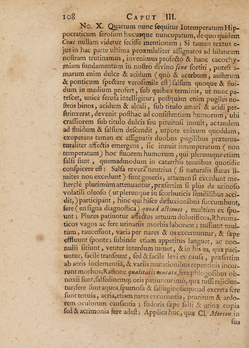 No. X. Quartum nunc fequitur XntemperatumHip- pocraticum ferofum hucusque nuncupatum, de quo quidem Cous nullam videtur fecifle mentionem j Si tamen textus e- jusin hac parte ultima prosemialiter affignatos ad bilancem noftram trutinamus, invenimus profe&o & hanc cacochy- miam fundamentum in no liro divino fene fortiri , poteft a- marum enim dulce & acidum (quo & acerbum, aufterum & ponticum fpe&are verofimile eft)falfum quoque & flui¬ dum in medium protert, fub quibus terminis, ut nuncpa- tefcet, unice fero faiti teli igitur; poftquam enim pugiles no- flros binos, acidum & alcali, fub titulo amari ck acidi per- ftrinxerat, devenit pofthac ad conliftentiam humorum, ubi crailiorem fub titulo dulcis feti pituitoii innuit , ac tandem ad fluidum & falfum defcendit , utpote enixum quoddam, exuperans tamen ex afiignatis duobus pugilibus prsterna- turaliter arte&is emergens , fic innuit intemperatum ( non temperatum) hoc fluorem humorum, qui plerumque etiam falfi iunt , quemadmodum in catarrhis tenuibus quotidie confpicere eft: Salfa revera neutrius ( fi naturalis flatus li¬ mites non excedunt) funtgeneris, attamen fi excedunt me- hercle plurimum attenuantur, pr&fertim fi plus de urinofo volatili oleofo (utplerunque in fcorbuticis fimililibus acci¬ dit,) participant , hinc quihifce defluxionibus fuccumbunt, fere ( enfigna diagnoftica) quoad actiones , multum ex ipn- unt s Plures patiuntur affeclus artuum doIorificos,Rheiima- ticos vagos ac fere urinariis morbis laborant; tuffiunt mul¬ tum, raucefllint, varia per nares & os excernuntur, & flepe «effluunt fponte; fubinde etiam appetitus languet, ac non¬ nulli fitiunt, venter interdum tumet, &in his ea, qu&paci- nntur, facile tranfeunt, fed& facile levi ex caufa , prsfertim ab aeris inclementia, & variis mutationibus repentinis incur¬ runt mo.tbos;Ratione qualitatis mutat afere phlo^ofibus ob¬ noxii funt,«alfedinemq; oris patiuntur imo, qii2£ tulli rejiciun¬ tur, fere luntaquea-lpumoia oc faliugmoiaiquoad excreta fere iunt tenuia, acria,etiam nares excoriantia, pruritum Si ardo¬ rem oculorum caufantia 5 fudoris faepe falfi & urinae copia fed&acumonia feie adeft, Applica nuc,qua^ 01. AdoYtotsm fua