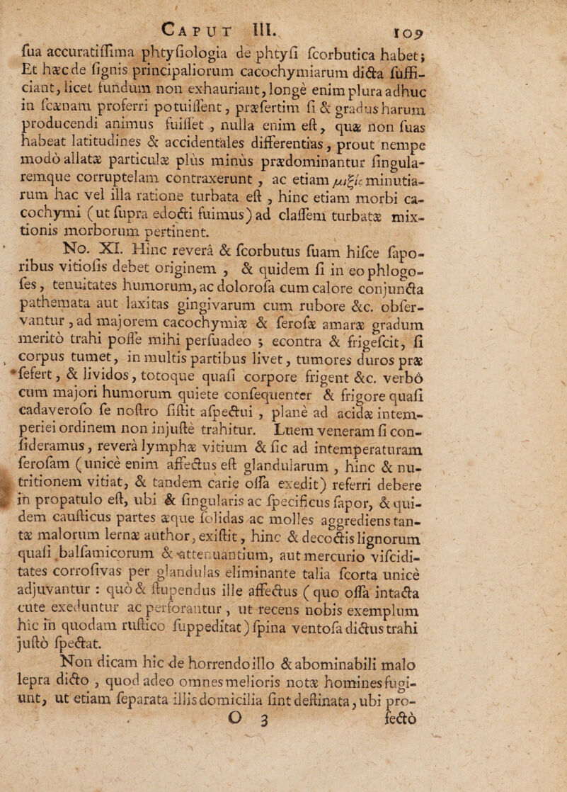 fua accuratiffima phtyfiologia de phtyfi fcorbutica habet; Et haec de (ignis principaliorum cacochymiarum di&a fuffi- ciant, licet fundum non exhauriant, longe enim plura adhuc in i camam proferri potuiftent, praefertim fi & gradus harum producendi animus fuiflet , nulla enim eft, qu& non fuas habeat latitudines Sc accidentales differentias, prout nempe modo allatae particulas plus minus prasdominantur Ungula- remque corruptelam contraxerunt , ac etiam jui^c minutia¬ rum hac vel illa ratione turbata eft , hinc etiam morbi ca¬ co chy mi (utfupra edodi fuimus) ad claflem turbatae mix¬ tionis morborum pertinent. No. XI. Hinc revera & fcorbutus fuam hifce fapo- nbus vitiofis debet originem , & quidem fi in eophlogo- fes, tenuitates humorum, ac dolorofa cum calore conjundla pathemata aut laxitas gingivarum cum rubore &c. obfer- vantur , ad majorem cacochymiae & ferofae amaras gradum merito trahi polle mihi perfuadeo > econtra & frigefcit, fi corpus tumet, in multis partibus livet, tumores duros prae #fefert, & lividos, totoque quafi corpore frigent &c. verbo cum majori humorum quiete confequenter & frigore quafi cadaverofo fe noftro fiftit afpe&ui , plane ad acidae intem¬ periei ordinem non injufte trahitur. Luem veneram fi con- fideramus, revera lympha: vitium &iic ad intemperaturam ferofam (unice enim affechis eft glandularum , hinc & nu- tritionem vitiat, & tandem carie offa exedit) referri debere in propatulo eft, ubi & lingularis ac (pecificus iapor, Equi¬ dem caufticus partes aeque folidas ac molles aggrediens tan¬ ta malorum lema author, exiftit, hinc & deco&is lignorum quafi. balfamicorum & Attenuantium, aut mercurio vifcidi- tates corrofivas per glandulas eliminante talia Icorta unice adjuvantur : quo& ftupendus ille affectis ( quo offa intafta cute exeduntur ac perforantur, ut recens nobis exemplum hic m quodam ruftico (uppeditat)fpina ventofa di&us trahi jufto fpe&at. Non dicam hic de horrendoillo & abominabili malo lepra di<fto , quod adeo omnesmelioris notse hominesfugi- unt, ut etiam leparata illis domicilia fint deftinata, ubi pro- O 3 fedo