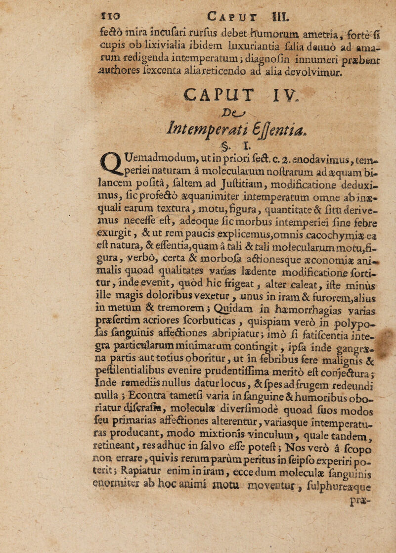 fe&o mira incufari rurfus debet humorum ametria, forte fi cupis ob lixivialia ibidem Luxuriantia faliadeuuo ad ama¬ rum redigenda intemperatum; diagnofin innumeri prsbeat authores lexcenta alia reticendo ad alia devolvimur. CAPUT IV. 2>C^ v ' ' Intemperati Sjjentia, %■ i. QUemadmodum, ut in priori fed. c. 2. enodavimus, tem¬ periei naturam a molecularum noftrarum ad sqiiam bi- lancem pofita, {'altem ad Juftitiam, modificatione‘deduxi¬ mus, ficprofe&o squanimiter intemperatum omne ab inae¬ quali earum textura , motu,figura, quantitate & litu derive¬ mus necefte eft, adeoque fic morbus intemperiei fine febre exurgit, & ut rempaucis explicemus,omnis cacochymix ea eft natura, & edentia,quam a tali Atali molecularum motu,fi¬ gura, yerbo, certa & morbofa aftionesque aaconomias ani¬ malis quoad qualitates varias laedente modificatione fcrti- tur, inde evenit, quod hic frigeat, alter caleat, ifte miniis ille magis doloribus vexetur , unus in iram & furorem,alius in metum & tremorem} Quidam in hamorrhagias varias praefertim acriores fcorbuticas , quispiam vero in polypo- ias fanguinis alfediones abripiatur j imo fi fatifcentia inte¬ gra parcicutaramminimarum contingit, ipfa inde gangrae¬ na partis aut totius oboritur, ut in febribus fere malignis & ** peftilentialibus evenire prudentiffima merito eft conjedtura; Inde remediis nullus datur locus, &fpes ad frugem redeundi nulla ; Econtra tametfi varia in fanguineSt humoribus obo¬ riatur diferaik, moleculae diverfimode quoad fuos modos feu primarias affe&iones alterentur, variasque Intemperatu- ras producant, modo mixtionis vinculum, quale tandem, retineant, res adhuc in falvo elTe poteft; Nos vero a fcopo non errare . quivis rerum parum peritus in feipfo experiri po¬ terit ; Rapiatur enim in iram, eccedum molecula: fanguinis enormiter ab hoc mimi mota moventur, fulphuresque pra-