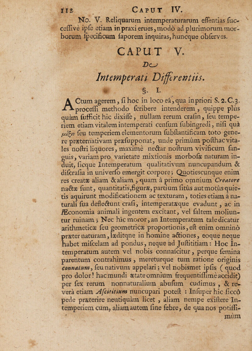 N0« V« Reliquarum, intemperaturarum eflentias fuc- ceffive ipfe etiam inpraxi erues,modo ad plurimorum mor¬ borum ipecificum faporem inquiras, huncque obferves, CAPUT V. D<L-> Intemperati Differentiis. §« I. ACtum agerem , fi hoc in loco ea, qua in priori S. 2.C.3. procelli methodo fcribere intenderem, quippe plus quam fufficit hic dixilfe, nullam rerum crafin, feu tempe¬ riem etiam vitalem intemperati cenfum fubingredi, nili qu& julfyv feu temperiem elementorum fubfiantificam toto gene¬ re praeternativam pr^fupponat, unde primum pofthac vita¬ les noftri liquores, maxime nedar noftrum vivificum fan- guis, variam pro varietate mixtionis morbolas naturam in¬ duit, ficque Intemperatum qualitativum nuncupandum & difcrafia in univerfo emergit corpores Quotiescmique enim res creatas aliam & aliam , quam a primo omnium Creatore nadas furit, quantitatis,figuras, partium fitus aut motus quie¬ tis aquirunt modificationem ac texturam, toties etiam a na¬ turali fua defledunt crafi, intemperatasque evadunt, ac in JEconomia animali ingentem excitant, vel faltem moliun¬ tur ruinam y Nec hic moror, an Intemperatum tale dicatur arithmeticas feu geometricas proportionis, eft enim omnino praster naturam, lasditqne in homine adiones, eoque neque habet mifcelam ad pondus, neque ad Juftititiam: Hoc In¬ temperatum autem vel nobis connafcitur, perque femina parentum contrahimus, mereturque tum ratione originis connatum, feu nativum appelari; vel nobismet ipfis ( quod pro dolor! hac mundi astate omnium frequentifiime accidit) per fex rerum nonnaturaliiim abufum cudimus , & rei vera etiam Afcititium nuncupari potell: : Infuper hic ficcd pede praeterire neutiquam licet , aliam nempe exiftere In¬ temperiem cum, aliam autem fine febre, de qua nos potiffi- jnum