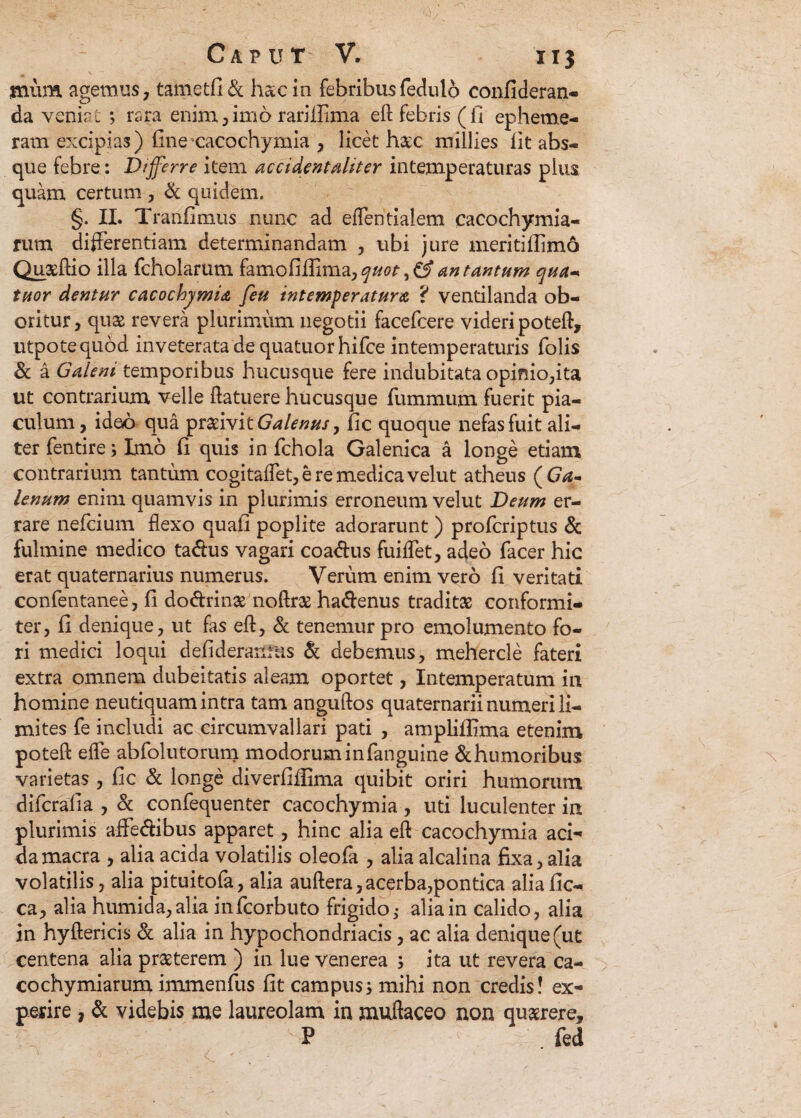 jnum agemus, tametfi& hac in febribus fedulo confideran- da veniat ; rsra enim,imo rariillma eft febris (fi epheme- ram excipias) fine'cacochymia , licet h&c millies fit abs¬ que febre: Differre item accident aliter intemperaturas plua quam certum , & quidem. §. II. Tranfimus nunc ad eflentialem cacochymia- rum differentiam determinandam , ubi jure meritiflimo Quaeftio illa fcholarum farnofiffima, ^#0/-, an tantum qua* tuor dentur cacochymia feu intemperatura ? ventilanda ob¬ oritur, qua revera plurimum negotii facefcere videri poteft, utpotequod inveterata de quatuorhifce in temperaturis folis & a Galeni temporibus hucusque fere indubitata opinio,ita ut contrarium velle (latuere hucusque fummum fuerit pia¬ culum, ideo qua praeivit Galenus, fic quoque nefas fuit ali¬ ter fentire> Imo fi quis in fchola Galenica a longe etiam contrarium tantum cogitaflet,eremedicavelut atheus (Ga- lenum enim quamvis in plurimis erroneum velut Deum er¬ rare nefcium flexo quafi poplite adorarunt ) profcriptus & fulmine medico ta&us vagari coa<ftus fuiflet, adeo facer hic erat quaternarius numerus. Verum enim vero fi veritati confentanee, fi do&rinae noftra hadenus traditas conformi- ter, fi denique, ut fas eft, & tenemur pro emolumento fo¬ ri medici loqui defideranrus & debemus, mehercle fateri extra omnem dubeitatis aleam oportet, Intemperatum in homine neutiquam intra tam anguftos quaternarii numeri li¬ mites fe includi ac circumvallari pati , ampliffima etenim poteft e fle abfolutorum modorum in fanguine &humoribus varietas , fic & longe diverfiffima quibit oriri humorum difcrafia , & confequenter cacochymia , uti luculenter in plurimis affedibus apparet, hinc alia eft cacochymia aci¬ da macra , alia acida volatilis oleofa , alia alcalina fixa, alia volatilis, alia pituitofa, alia auftera,acerba,pontica aliafic- ca, alia humida,alia infcorbuto frigido>• alia in calido, alia in hyftericis & alia in hypochondriacis, ac alia denique (ut centena alia prasterem ) in lue venerea ; ita ut revera ca- cochymiarum immenfus fit campus3 mihi non credis! ex¬ perire , & videbis me laureolam in muftaceo non qu&rere, P ; . fed