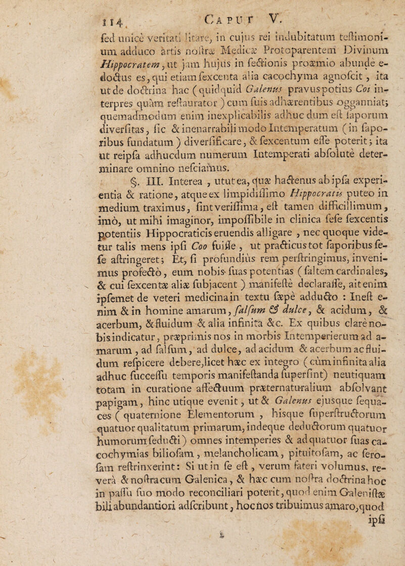 U4t . C a p U t V. fed unice veritati litare, in cujus rei indubitatum teftimoni- um adduco artis nbftr# Medicae Protoparentem Divinum Hippocratem 7.ut jam hujus in lectionis proaemio abunde e- docius es? qui etiamfexcenta alia cacochynia agnofcit, ita ut de dod&ina hac ( quidquid Galenus pravus potius Coi in¬ terpres quam reftauratfer ) cura fu§s adherentibus ogganniat; quemadmodum enim inexplicabilis adhuc dumeft iaporutn diverfitas, fic & inenarrabili modo Intemperatum (in fapo- ribus fundatum) diverfilcare, &fexcentum ede poterit 5, ita ut reipfa adhucdum numerum Intemperati abfolute deter- minare omnino nefciafnus. §0 III. Interea , utut ea, quae haftenus ab ipfa experi¬ entia & ratione, atque ex limpidiflimo Hippocratis puteo in medium traximus, fintveriffima, e-ft tamen difficillimum9 imo, ut mihi imaginor, impoffibiie in clinica fefe fexcentis potentiis Hippocraticis eruendis alligare , nec quoque vide¬ tur talis mens ipfi Coo fuifle , ut pra&icustot faporibusfe- fe aftringeret; Et, fi profundius rem perftringimus, inveni¬ mus profe&o, eum nobis* fuas potentias (faltem cardinales, & cui fexcentas aliae ftibjacent ) manifefte declaraflfe, ait enim ipfemet de veteri medicina in textu faepe adduco : Ineft e- nim &in homine amarum, falfum & dulce, & acidum, 81 acerbum, & fluidum <k alia infinita &c. Ex quibus clare no- bisindicatur, praeprimisnos in morbis Intemp«rierumad a- marum , ad falfum, ad dulce, ad acidum & acerbum ac flui¬ dum refpicere debere,licet haec ex integro (cum infinita alia adhuc fucceffu temporis manifeftanda luperfint) neutiquam totam in curatione affe&uum praeternaturalium abfolvant papigam, hinc utique evenit, ut Sc Galenus ejusque fequa- ces ( quaternione Elementorum , hisque fiiperftru&orum quatuor qualitatum primarum, indeque dedmflorum quatuor humorum {edudfci) omnes intemperies & ad quatuor fiias ca- cochymias biliofam, melancholicam, pituitofara, ac fero- fam reftrinxerint: Si ut in fe eft 9 verum fateri volumus, re¬ vera &noftracum Galenjca, & ha^ccum noflra do&rinahoc in pafTu fuo modo reconciliari poterit, quod enim GaleniA® bili abundantiori adfcribunt, hocnos tribuimus amaro,quod ipfi