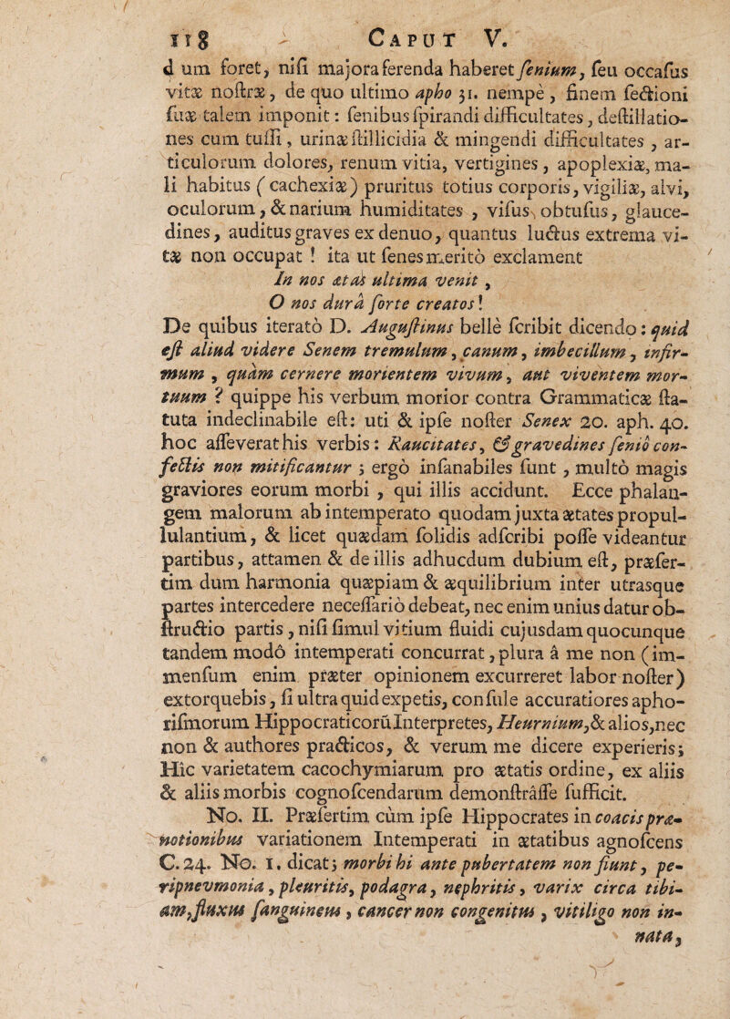 d um foret j nili majora ferenda haberet fenium, feu occafus vitas noftr*, de quo ultimo apho 51. nempe , finem fedioni fu*'talem imponit: fenibusfpirandidifficultates, deftillatio- nes cum tuffi» urinasftillicidia & mingendi difficultates , ar¬ ticulorum dolores, renum vitia, vertigines, apoplexiae, ma¬ li habitus ( cachexiae) pruritus totius corporis, vigili*, alvi, oculorum,&narium humiditates , vifus^obtufiis, glauce- dines, auditus graves ex denuo, quantus ludus extrema vi¬ tas non occupat ! ita ut lenes merito exclament In nos at ds ultima venit, O nos dura forte creatos! De quibus iterato D. Augufiinus belle fcribit dicendo: quid ejl aliud videre Senem tremulum, canum, imbecillum, infir¬ mum , quam cernere monentem vivum, aut viventem mor¬ tuum ? quippe his verbum morior contra Grammaticae fta- £uta indeclinabile eft: uti & ipfe noRer Senex 20. aph. 40. hoc afleverathis verbis: Raucitates, & gravedines fenio con- feti is non mitificantur , ergo infanabiles funt, multo magis graviores eorum morbi , qui illis accidunt. Ecce phalan¬ gem malorum ab intemperato quodam juxta aetates propui- lulantium, & licet quaedam folidis adfcribi polTe videantur partibus, attamen & de illis adhucdum dubium eft, praefer- tim dum harmonia quaepiam & aequilibrium inter utrasque partes intercedere necefiario debeat, nec enim unius datur ob- llrudio partis, nififimul vitium fluidi cujusdam quocunque tandem modo intemperati concurrat, plura a me non (im- snenfum enim praeter opinionem excurreret labor nofler) extorquebis, Ii ultra quid expetis, confule accuratiores apho- fifinorum Hippocraticoru Interpretes, Heumiumfik. alios, nec non & authores pradicos, d verum me dicere experieris; Hic varietatem cacochymiarum pro aetatis ordine, ex aliis & aliis morbis cognofcendarum demonftraffe fufficit. No. II. Praefertim cum ipfe Elippocrates in coacispra- notionibus variationem Intemperati in aetatibus agnolcens C. 24. No. I. dicatmorbi hi ante pubertatem non fiunt, pe- ripnevmonia, pleuritis, podagra, nephritis, varix circa tibi- fluxus [anguineus, cancer non congenitus, vitiligo non in- ' mta*>