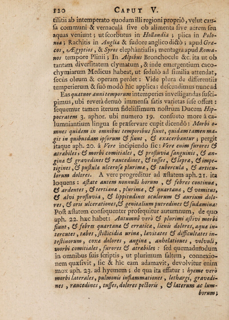 tilitii ab intemperato quodam illi regioni proprio, velut cair- fa communi ck vernacula live ob alimenta five aerem feu aquas veniunt j utfcorbutus in Hollandia , plica in Polo» ma j Rachitis in Anglia & fudore anglico dido j apud Gra- cos 3 a/£gyptios , & Syros elephantiafis^ mentagra apud Roma¬ nos tempore Plinii; In Alpibus Bronchocele &c. ita ut ob tantam diverfitatem clymatum, &inde emergentium caco- chymiarum Medicus habeat, ut fedulo ad (imilia attendat, fecus oleum & operam perdet: Vide plura de differentiis temperierum &fu6mod6 hic applica: defcendimusnuncad Ens quatuor anni temporum intemperies invefligandas fufei- pimus, ubi revera denuo irnmenfa fatis varietas fefe offert: fequemur tamen iterum fideliilimum noftrum Ducem Hip¬ pocratem 3. aphor. ubi numero 19. confueto more a ca¬ lumniandum lingua fe prxfervare cupit dicendo: Morbi 0- mnes quidem in omnibus temporibus fiunt, quidam tamen ma¬ gis in quibusdam ipforum (3 fiunt , &. exacerbantur j pergit itaque aph. 20. a Vere incipiendo fic: Vere enim furores & atrabiles > & morbi comitiales, & profluvia fanguinis, (3 an- gina & gravedines & raucedines, &tujfes, (3lepra, (3impe¬ tigines 5 i3 puflula ulcerofa plurima, (3 tubercula , C3 articu¬ lorum dolores. A vere progreditur ad seftatem-aph.41. ita loquens : aftate autem nonnulli horum , (3 febres continua, €3 ardentes , (3 tertiana , plurima, (3 quartana , (3 vomitusy C3 alvi profluvia 5 & lippitudines oculorum & aurium dolo• res, (3 oris ulcerationesgenitalium putredines &fludamina: poft xilatem confequenter profequitur autumnum, de quo aph. 22- h&c habet: Autumno vero C3 plurimi aflivi morbi fiunt, (3 febres quartana & erratica, lienis dolores, aqua in- terentes, tabes ,flillicidia urina, lavitates £3 difficultates in- tefiinorum, coxa dolores , angina , anhelatioues , volvuli, morbi comitiales, furores (3 atrabiles : fed quemadmodum in omnibus fuis feriptis , ut plurimum faltem, connexio¬ nem quaefivit, fic & hic eam adamavit, devolvitur enim mox aph. 23• ad hyemem 5 de qua ita effatur : hyerne vero morbi laterales, pulmonis inflammationes , lethargi, gravedi- nes , raucedines) tujfes, dolores pccloris , laterum ac lum¬ borum ;