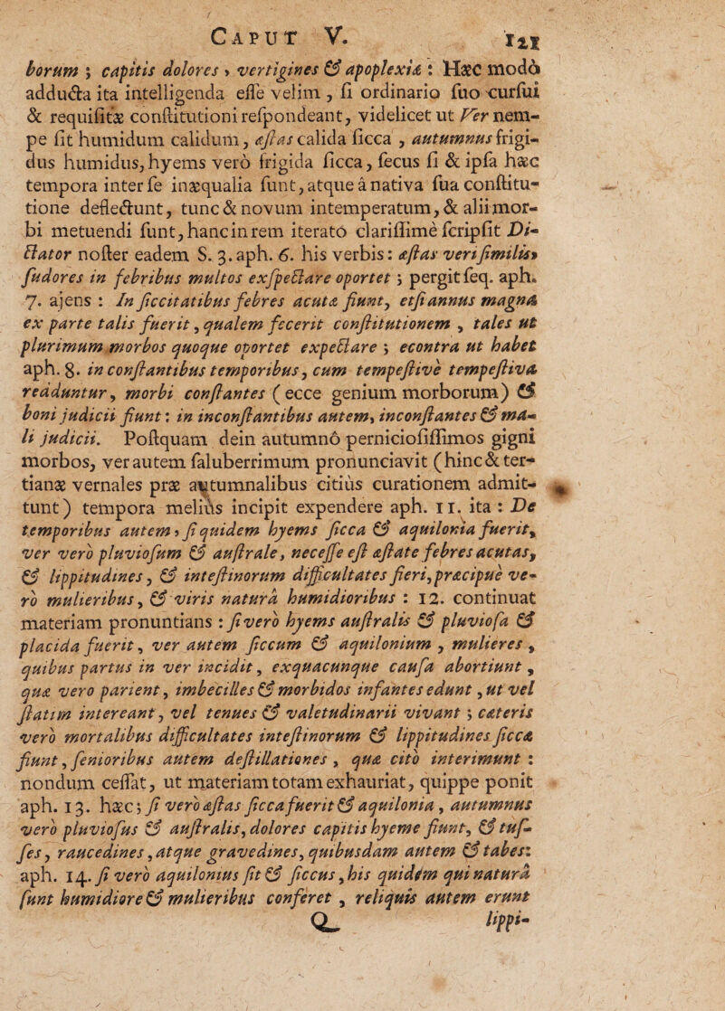 borum ; capitis dolores > vertigines & apoplexia : H#C modo addu&a ita intelligenda effle velim , fi ordinario fuo curfiii & requifitae conflitutionireflpondeant, videlicet ut Fer nem¬ pe fit humidum calidum, aftas calida ficca , autumnus frigi¬ dus humidus,hyems vero frigida ficca, fecus fi & ipfa haec tempora inter fe inaequalia funt, atque a nativa fuaconftitu- tione defledhmt, tunc & novum intemperatum, & alii mor¬ bi metuendi funt, hanc in rem iterato clarifiime fcripfit Elator nofter eadem S. 3.aph. 6. his verbis: aftas venfimilis» fudores in febribus multos exfpeblare oportet; pergit feq. aph« 7. ajens : In ficcitatibus febres acuta fiunt, etfiannus magna ex parte talis fuerit, qualem fecerit confiitutionem , tales ut plurimum morbos quoque oportet expeblare 5 econtra ut habet aph. g. in conflantibus temporibus, cum tempefiive tempefiiva redduntur, morbi conflantes ( ecce genium morborum) & boni judicii fiunt: in inconfiantibus autem, inconfiantes & ma li judicii. Poftquam dein autumno perniciofiflimos gigni morbos, ver autem faluberrimum pronunciavit ( hinc & ter¬ tianae vernales prae autumnalibus citius curationem admit- ^ tunt) tempora melifls incipit expendere aph. 11. ita : De temporibus autem ? fi quidem hyems ficca aquilonia fuerity ver vero pluviofum & auftrale, necejfe efi afiate febres acutas, & lippitudines, & intefiinorum difficultates fieri,pracipue ve* ro mulieribus, & viris natura humidionbus : 12. continuat materiam pronuntians : fi vero hyems auftralis & pluviofa & placida fuerit, ver autem ficcum & aquilonium , mulieres , quibus partus in ver incidit, exquacunque caufa abortiunt , qua vero parient, imbecilles & morbidos infantes edunt 9ut vel ftatim intereant, vel tenues & valetudinarii vivant; c at eris vero mortalibus difficultates inteftinorum & lippitudines ficca fiunt, femoribus autem deflillationes , qua cito interimunt : nondum ceflat, ut materiam totam exhauriat, quippe ponit aph. 13. h&c; fi vero afias ficcafuerit & aquilonia, autumnus vero pluviofus & auflralis, dolores capitis hyeme fiunt, & tufi* fes, raucedines, atque gravedines, quibusdam autem & tabesi aph. 14. fi vero aquilonius fit& ficcus 9his quidim qui natura funt humidiore C? mulieribus conferet 9 reliquis autem erunt QL