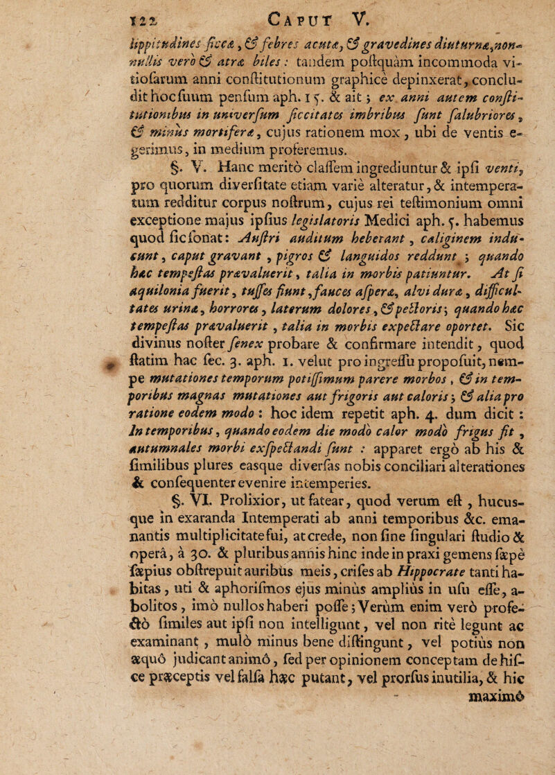 I lippitudines 'fice A, & febres acutay & gravedines diuturna%non<* nullis vero & atra biles : tandem pollquam incommoda vi» tiofarum anni confli tutionum graphice depinxerat, conclu¬ dit hoc Tuum penfum aph. i Sc ait j ex anni autem confli- t titionibus in umverfum ficcitatcs imbribus funt falubriores t & minus mortifera, cujus rationem mox , ubi de ventis e* gerimus, in medium proferemus. §. V. Hanc merito cIalTemingrediuntur& ipfi ventiv pro quorum diverfitate etiam varie alteratur, & intempera¬ tum redditur corpus noftrum, cujus rei teffimonium omni exceptione majus ipfius legislatoris Medici aph. habemus quod ficfcriat: Auflri auditum hebetant, caliginem indu- sunt, caput gravant , pigros & languidos reddunt ; quando hac tempsfias pravaluerit, talia in morbis patiuntur. At fi aquilonia fuerit, tuffes fiunt ,fauces afpera, alvi dura, difficul¬ tates urina, horrores , laterum dolores peUoris\ quando hac tempeftas pravaluerit , talia in morbis expeSlare oportet. Sic divinus noder fenex probare Sc confirmare intendit , quod flatim hac fec. 3. aph. 1. velut pro ingrelTupropofuit, nem¬ pe mutationes temporum poti [fimum parere morbos , i3 in tem¬ poribus magnas mutationes aut frigoris aut caloris > & alia pro ratione eodem modo : hoc idem repetit aph. 4. dum dicit : In temporibus, quando eodem die modo calor modo frigus fit , autumnales morbi exfpetlandi funt : apparet ergo ab his Sc fimilibus plures easque diverfas nobis conciliari alterationes Sc confequenter evenire intemperies. §.. VI. Prolixior, ut fatear, quod verum eft , hucus¬ que in exaranda Intemperati ab anni temporibus &c. ema¬ nantis multiplicitate fui, at crede, non line lingulari ftudio& opera, a 30. Sc pluribus annis hinc inde in praxi gemens latpe faepius obftrepuit auribus meis, eriles ab Hippocrate tanti ha¬ bitas , uti Sc aphorifmos ejus minus amplius in ufu elle, a- bolitos, imo nullos haberi pofle; Verum enim ver6 profe¬ ro limiles aut ipli non intelligunt, vel non rite legunt ac examinant , mulo minus bene diffingunt, vel potius non sequo judicant animo, fed per opinionem conceptam dehifi. ce praeceptis velfalfa h#c putant, vel prorfusinutilia, Sc hic xnaxim&