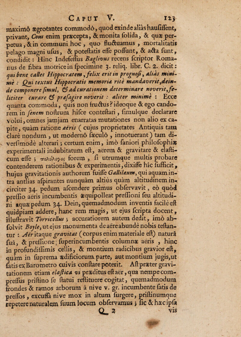 maximo aegrotantes commodo, quod exinde alias haufiflent, privant, Cous enim praecepta, & monita (olida, & quae per¬ petua ,& in communi hoc , quo flu&uamus , mortalitatis pelago magni ufus, & poteftatis efle poliunt, & a&a (unt, condidit: Hinc Indefefliis Baglivus recens fcriptor Roma¬ nus de Ebra motricein fpecimine 3. reliq. libr. C. 2. dicit: qui bene callet Hippocratem, felix erit in prognofi, altas mini- Wc : Qui textus Hippocratis memoria rite mandaverit ^dein¬ de componere fimul, & ad curationem determinare noverit, fe¬ liciter curare & prafagire noverit : aliter minime : Ecce quanta commoda, quis non fru&us ? ideoque & ego cando¬ rem in fenem noftrum hifce conteftari, fimulque declarare volui, omnes jamjam enarratas mutationes non alio ex ca¬ pite, quam ratione aeris ( cujus proprietates Antiquis tam clare nondum , ut modern6 feculo , innotuerant) tam di- verfimode alterari; certum enim, imo faniori philofiophias experimentali indubitatum eft, aerem & gravitare & elafti- cum efle 5 TroXvXcyo; forem , fi utrumque multis probare contenderem rationibus & experimentis, dixifle hic fiufficit, hujus gravitationis authorem fuifle GalliUum, qui aquam in¬ tra antlias afpirantes nunquam altius quam altitudinem in-* circiter 34. pedum afcendere primus obfervavit, eo quod preffio aeris incumbentis fcquipolleat preffioni feu altitudi¬ ni aqusepedum 34. Dein,quemadmodum inventis facileeft quidpiam addere, hanc rem magis, ut ejus fcripta docent, illuftravit Torncellus } accuratiorem autem dedit, imo ab~ folvit Boyle,ut ejus monumenta de aereabunde nobis teftan- tur : j4er itaque gravitat (Corpus enim materiale eft) natura fua, & preffione j fuperincumbentis columnae aeris , hinc in profundiffimis cellis, & montium radicibus gravior eft, quam in fuprema aedificiorum.parte, aut montium jugis,ut fetis ex Barometro cuivis conflare poterit. Aft praeter gravi- tationem etiam elafiica vt praeditus eft aer, qua nempe com- preffus priftino fie flatui reftituere cogitat, quemadmodum frondes & ramos arborum a nive v. gr. incumbente fatis de preflos , excufla nive mox in altum furgere, priftinumque repetere naturalem fiuum locum obfervamus \ fic &h£cipfia 25 ' vis