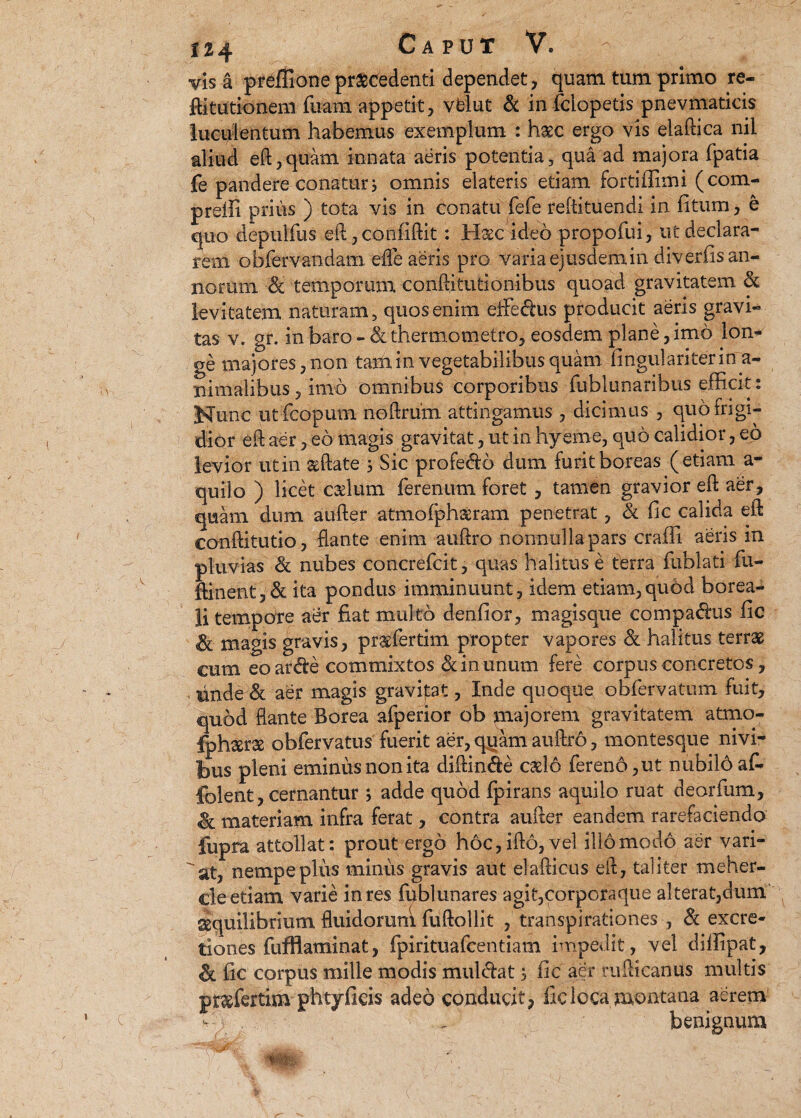 U4 Caput V. - visa preffionepraecedenti dependet, quam tum primo re- ftitutionem fuam appetit, vblut & in fclopetis pnevmaticis luculentum habemus exemplum : h^c ergo vis elaftica nil aliud eft,quam innata aeris potentia, qua ad majora fpatia fe pandere conatur; omnis elateris etiam fortiflimi (com- prelli prius ) tota vis in conatu fefe reftituendi in fitum, e quo depulfus ,eft, confidit: Hasc ideo propofui, ut declara¬ rem obfervandam effle aeris pro varia ejusdem.in diverfis an¬ norum & temporum conftitutionibus quoad gravitatem & levitatem naturam, quos enim effedus producit aeris gravi¬ tas v. gr. in baro - <& thermometro, eosdem plane, imo lon¬ ge majores, non tam in vegetabilibus quam lingulari ter ina¬ nimalibus , imo omnibus corporibus fublunaribus efficit: Nunc ut fcopum noftrum attingamus , dicimus , quo frigi¬ dior eft aer, eo magis gravitat, ut in hyeme, quo calidior, eo levior ut in asftate ; Sic profedo dum furit boreas (etiam a- quilo ) licet cadum ferenum foret , tamen gravior eft aer, quam dum aufter atmofphseram penetrat, & fic calida eft conftitutio, flante enim auftro nonnulla pars craffi aeris in pluvias & nubes concrefcit, quas halitus e terra fublati fu- ftinent, & ita pondus imminuunt, idem etiam,quod borea- li tempore aer fiat multo denfior, magisque compadus fic & magis gravis, pr&fertim propter vapores & halitus terras cum eo arde commixtos & in unum fere corpus concretos, tinde& aer magis gravidat, Inde quoque obfervatum fuit, quod flante Borea afperior ob majorem gravitatem atmo- fphserse obfervatus fuerit aer, quam auftro, montesque nivi- bus pleni eminus non ita diftinde cado ferend,ut nubilb af- folent, cernantur ; adde quod fpirans aquilo ruat deorfum, & materiam infra ferat, contra aufter eandem, rarefaciendo fupra attollat: prout ergo hoc,ifto, vel illomodo aer vari¬ cat, nempe plus minus gravis aut elafticus eft, taliter meher- cle etiam varie in res fublunares agit,corporaque alterat,dum ^quilibrium fluidoruni fufiollit , transpirationes , & excre- tiones fufflaminat, fpirituafcentiam impedit, vel diffipat, & fic corpus mille modis muldat; fic aer rufticanus multis pr&fertim phtyficis adeo conducit, fic loca montana aerem benignum