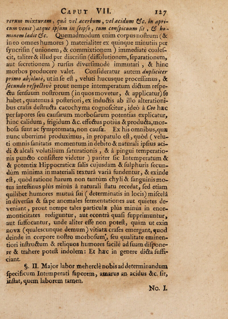 rerum mixturam, qua vel acerbum, vel acidum &c. in apri* cum venit') atque ipfum in feipfo, tum confpicuum fit, & ho¬ minem Udit &c. Quemadmodum enim corpus noftrum (5c ineo omnes humores ) materialiter ex quinque minutiis per fyncrifin (unionem, & commixtionem ) immediate coalefi» cit, taliter & illud per diacrifin (diffolutionem,feparationem, aut fecretionem ) rurfus diverlimode immutari , & hinc morbos producere valet. Confideratur autem dupliciter primo abfolute, utinfe eft , veluti hucusque procellimus, & fecundo refpettive prout nempe intemperatum di dum refpe- du fenfuum noftrorum (in quos movetur, & applicatur) fe habet, quatenus a pofteriori,ex indudis ab illo alterationi- bus crafis deftruda cacochyma cognofcitur, ideo a Coo h$c perlapores feu caufarum morbofarum potentias explicatur, hinc calidum, frigidum &c. effeduspotius &produda,mor- bofa funt ac lymptomata, non caufe. Ex his omnibus,quas nunc uberrime produximus, in propatulo eft,quod (velu¬ ti omnis fanitatis momentum in debito & naturali ipfius aci¬ di & alcali volatilium faturationis , & a pingui temperatio¬ nis pundo confidere videtur ) pariter fic Intemperatum & & potentiae Hippocraticas falis cujusdam & fulphuris fecun¬ dum minima in materiali textura varia fundentur, & exinde eft, quod ratione harum non tantum chyli & fanguinismo- tus inteftinus pliis minus a naturali flatu recedat, fed etiam quilibet humores mutua fui ( determinatis in locis) mifcela indiverfas & fape anomales fermentationes aut quietes de¬ veniant, prout nempe tales particulae plus minus in enor- monticitates rediguntur, aut econtra quafi fupprimuntur, aut futfocantur, unde aliter elfe non poteft, quam ut exim novae (qualescunque demum) vitiataecrafes emergant,quod deinde in corpore noftro morbofutn', feu qualitate eminen- tiori inftrudum & reliquos humores facile adfuamdifpone- ye & trahere poteft indolem: Et haec in genere didafuffi- ciant. §. II. Major labor mehercle nobis ad determinandum fpecificum Intemperati feporem? amarus axv acidus dc. fit, inflat, quem laborem tamen, No, I.