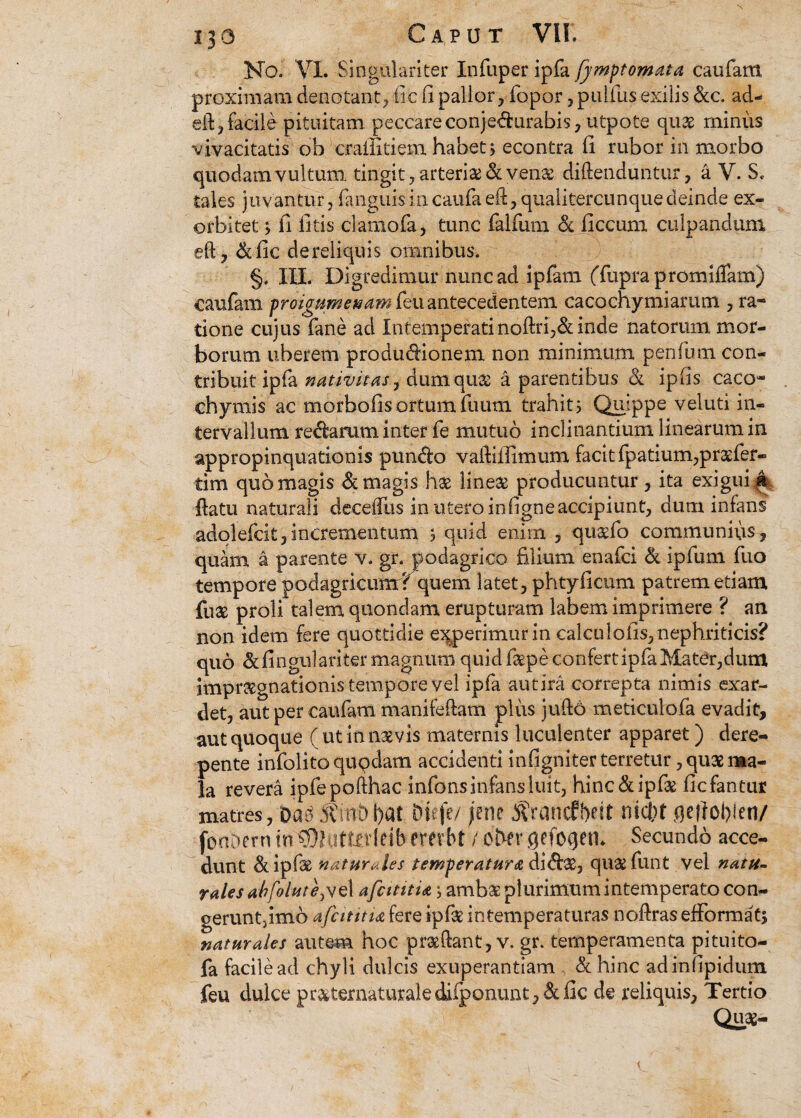 No. VI. Singulariter Xnfuper ipfa fjmptomata caufam proximam denotant, fic fi pallor, fopor, pullus exilis ckc. ad- eil, facile pituitam peccare conjedurabis, utpote quae minus vivacitatis ob crailitiem habet * econtra ii rubor in morbo quodam vultum tingit, arteria & vena: diftenduntur, a V. S. tales juvantur, fanguisincaufaeft,qualitercunquedeinde ex¬ orbitet j fi fitis clarnofa, tunc falfum & ficcum culpandum eft, &fic de reliquis omnibus. §. III. Digredimur nunc ad ipfam (Tuprapromiflam) caufam proigttme»am{ki\i antecedentem cacochymiarum , ra~ tione cujus fane ad Intemperatinoftri,& inde natorum mor¬ borum uberem productionem non minimum penium con¬ tribuit ipfa nativitas, dum quas a parentibus & ipfis caco- chymis ac morbofis ortum ilium trahit; Quippe veluti in¬ tervallum redarum inter fe mutuo inclinantium linearum in appropinquationis pundo vaftiilimum facit fpatium,praefer- tim quo magis & magis has lineae producuntur, ita exigui ftatu naturali deceifus in utero infigne accipiunt, dum infans adolefcit, incrementum ? quid enim , quaefo communius , quam a parente v. gr. podagrico filium enafci & ipfum fuo tempore podagricum? quem latet, phtyficum patrem etiam fuae proli talem quondam erupturam labem imprimere ? an non idem fere quottidie experimur in calculofis, nephriticis? quo &fingul ari ter magnum quid faepe confert ipfa Mater,dum impraegnationis tempore vel ipfa aut ira correpta nimis exar¬ det, aut per caufam manifeftam pliis jufto meticulofa evadit, aut quoque ( ut in naevis maternis luculenter apparet) dere¬ pente infolito qupdatn accidenti Infigniter terretur, quae ma¬ la revera ipfepofthac infonsinfensluit, hinc&ipfae fic fantur matres, Da^ S?iiit)f)at biefe/ \m Srancfbeit nict)t qeflofilen/ fonDern in©hiftrrldb ewbt7 O&er qefoqen. Secundo acce¬ dunt &ipfae naturales temperatura didae, quae funt vel natu¬ rales ahfolute^d afcititia j amb* plurimum intemperato con- geruntfimo afcititU fere ipfae intemperaturas noftras efformats naturales autem hoc praeftant, v. gr. temperamenta pituito- fa facile ad chyli dulcis exuperantiam & hinc adinfipidum feu dulce pr»ternaturalediiponunt,&lic de reliquis. Tertio Quae-