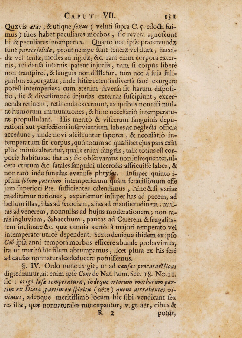 Quasvis ditas, & utique fixus ( veluti fupra C. f. edo&i fui¬ mus) fuos habet peculiares morbos , fic revera agnofcunt hi & peculiares intemperies. Quarto nec ipfk pr&tereundas funt partesfilida, prout nempe funt teneras vel durae, flacci- - dx vel tenfas, molles an rigida^ &c. rara enim corpora exter¬ nis, uti denfa internis patent injuriis, nam fi corpus libere non tranfpiret,&fanguis non diffletur, tum nec a fuis fuli¬ ginibus expurgatur, inde hifce retentis diverfa lane exurgere poteft intemperies 5 cum etenim diverfa fit harum difpofi- tio, fic (k diverfimode injurias externas fufcipiunt, excer¬ nenda retinent, retinenda excernunt, ex quibus nonnifi mul¬ tas humorum immutationes, & hinc neceifario intemperatu- ras propullulant. His merito & vifcerum fanguinis depu- rationi aut perfe&ioniinfervientium labes ac negle&a officia accedunt, unde novi afcifcuntur fapores , & necelfario in¬ temperatum fit corpus, quo totum ac qualibet ejus pars exin plus minus alteratur, qualis enim fangiiis, talis totius eft cor¬ poris habitus ac ftatus; fic oblervamus noninfrequenter,ul¬ cera crurum &c. fatalesfanguini ulcerofas affricuilfe labes, & nonrarb inde funellas evenilfe phtyl^s. Infuper quinto i- pfum filum patrium intemperierum quam feraciffimum efle jam fiiperiori Pte. fufficienter oftendimus , hinc&fi varias meditamur nationes , experiemur infuper has ad pacem, ad bellum illas, iftas ad ferociam, alias ad manfuetudinem; mul¬ tas ad venerem, nonnullas ad hujus moderationem; non ra¬ ras ingluviem, &*bacchum , paucas ad Cererem & frugalita¬ tem inclinare &c. quae omnia certo a majori temperato vel intemperato unice dependent. Sexto denique ibidem ex ipfo Coo ipfa anni tempora morbos efficere abunde probavimus, ita ut merito hic filum abrumpamus, licet plura ex his fere ad caufas rionnaturales deducere potuilfemus. §. IV. Ordo nunc exigit, ut ad caufas procatarElicas digrediamur,aitenim ipfe Cous de Nat. hum. Sec. 18. No.IT fic : origo Ufi temperatura, indeque ortorum morborum par- tim ex Diata ^partimex fpiritu (aere) quem attrahentes vi» vimus, adeoque meritiffimo locum hic fibi vendicant fex res illas, quat nonnaturales nuncupantur, v. gr. aer, cibus & R 2 potus.