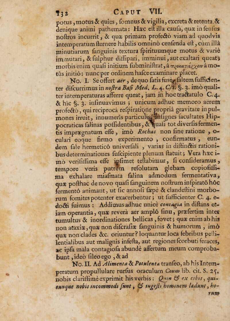 potus, motus & quies, fomnus & vigilia, excreta & retenta,8c denique animi pathemata: Haec eftilla caufa, quae infenfus noftros incurrit , & qua primam profedo viam ad quodvis intemperatum fternere habilis omnino cenfenda eft, cum illa minutiarum fanguinis textura fpirituumque motus & varie immutari, & fulphur diffipari, imminui, aut exaltari queat^ morbis enim quali initium fubminiftratja^o^fitW^wamo- tus initio: nunc per ordinem hafce examinare placet., No. I. Se offert aer, de quo fatis fusegfaltem fuffiden- ter difcurrimus in noftra Bap Med«. 4. CM §.3. imo quali¬ ter intemperaturas afferre queat, jam in hoctradatulo C.4. ik hic §. 3. infinuavimus 5 unicum adhuc memoro aerem profedo, qui reciproca refpiratione propria gravitate in pul¬ mones irruit, innumeris particula^pMgnes iacultates Hip- pocraticas falinas poffidentibus, &%iaii tot diverfisfermen¬ tis impraegnatum effe , imo Rochas non fine ratione , 0« culari eoque firmo experimento , confirmatus , eun¬ dem fale hermetico univerfali , varias in diffindis rationi¬ bus determinationes fufcipiente plenum ftatuit, Vera hsc i- mo verififlima effe igfimet teftabimur, fi confideramus , tempore veris putrem refolutam glebam copiofilli- ma exhalare miafmata falina admodum fermentativa 9 quae pofthac de novo quafi fanguinem noffiuminfpiratohoc fermento animant, ut fic annofi faepe & clandeffini morbo¬ rum fomites potenter exacerbentur; ut fufficienter C. 4. e- dodi fuimus : Addimus adhuc unice contagia in diftans et¬ iam operantia, quae revera aer amplo finu, praefertim inter tumultus & inordinationes bellicas, fovet; quae enim ab his non ataxiae,quae nondifcrafiae fanguinis & humorum, imo qu& non clades &c, oriuntur? loquantur loca febribus pedi- lentialibus aut malignis infefta, aut regiones fcorbuti feraces, ®c ipfa mala contagiofa abunde affertum meum comproba¬ bunt ,ideo fileoego ,&ad No. II. Ad Alimenta & Potulenta tranfeo, ab his Intem¬ peratum propullulare rurfus oraculum Coum lib, cit S. 2 nobis clarilfime exprimit his verbis: Qmn & ex abis, qui- amquc nobisincommodi fmt, ££ tngefti hominem Udrnt^ho¬ rum