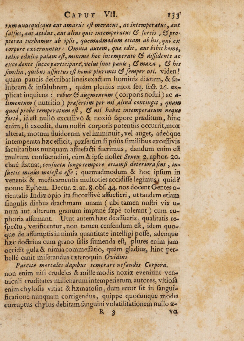 rum unusquisque aut amarus efi meracus, ac intemperatus , aut falfusj aut acidus, aut alius quis intemperatus & fortis , & pro- pterea turbamur ab ipfts, quemadmodum etiam ab his, qui ex corpore excernuntur: Omnia autem, qua editt aut bibit homo, talia edulia palam efi, minime hoc intemperato diffidente ac excedente fuccoparticipare, velut funt panis , & maz,a , his fimilia, quibus ajfuetus e fi homo plurimis & femper uti• viden! quam paucis defcribat lineis exactam hominis diaetam, & fa- iubrem & infalubrem, quam plenius mox feq. fed. 26. ex¬ plicat inquiens : robur & augmentum ( corporis noftri) ac a- limentum (nutritio) prafertim per nil aliud contingit, quam quod probe temperatum eft, C ml habet intemperatum neque forte, id eft nullo exceffivo & noxio fapore praeditum, hinc enim, ii excedit, dumnoftri corporis potentiis occurrit,mox alterat, motum fluidorum vel imminuit, vel auget, adeoque intemperata haec efficit, prcefertim ii prius iimiiibus exceffivis facultatibus nunquam afluefa&i fuerimus, dandum enim eft multum confuetudini, cum&ipfe nofter Senex 2. aphor. 20* clare ftatuat7confueta longo tempore etiamfi deteriora fmt, in- fuetis minm molefla ejfe ; quemadmodum & hoc ipfum in venenis & medicamentis multoties accidifle legimu^ quid? nonne Ephem. Decur. 2. an. 8. obf. 44. nos docent Gentes 0- rientalis Indiae opio ita fuccelfive aiTuefieri, ut tandem etiam fingulis diebus drachmam unam ( ubi tamen noftri vix u- num aut alterum granum impune faepe tolerant) cum eu- ph oria affumant. Utut autem haec de afluetis, qualitatis re- fpedhi, verificentur,non tamen cenfendum eft, idem quo¬ que de aflumptis in nimia quantitate intelligi pofle, adeoque h#c dodrina cum grano falis fumenda eft, plures enim jam occidit gula & nimia commeflatio, quam gladius, hinc per-* belle canit miferanduscsteroquin Ovidius Parcite mortales dapibus temerare nefandis Corpora. non enim nili crudeles & mille modis noxia eveniunt ven¬ triculi cruditates millenarumintemperierum autores, vitiofa enimchylofis vitiat &h&inatofin,dum error fit in fangui- ficatione nunquam corrigendus, quippe quocunque modo corruptus chylus debitam fanguini volatilifationem nullo