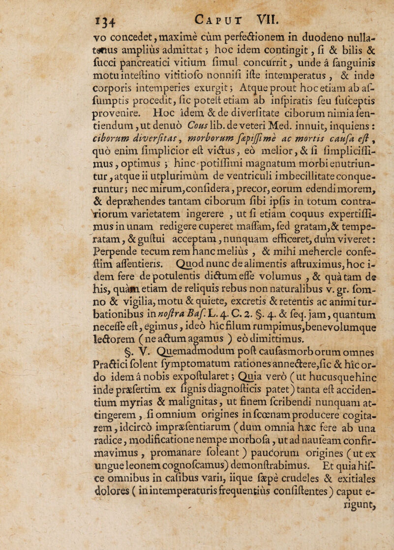 yo concedet, maxime cum perfedionetn in duodeno nulla- tsmis amplius admittat hoc idem coritkigit, fi & bilis & fucci pancreatici vitium fimui conctfrrit , unde a fanguinis motuinteilino vititiofo nonn-ifi ifte intemperatus , & inde corporis intemperies exurgit 3 Atque prout hoc etiam ab af- fumptis procedit, fic poteit etiam ab infpiratis feu fufceptis provenire. Hoc idem &de diverfitate ciborum nimia fen- tiendum ,ut denuo Cous lib. de veteri Med. innuit, inquiens: ciborum diverfitas, morborum fzpijfime ac mortis caufa efl , quo enim fimplicior eft vidus, eo melior, & 11 fimpliciffi- mus, optimus ; hinc potiilimi magnatum morbi enutriun¬ tur , atque ii utplurimum de ventriculi imbecillitate conque¬ runtur 5 nec mirum,confidera, precor, eorum edendi morem, deprehendes tantam ciborum fibi ipfis in totum contra¬ riorum varietatem ingerere , ut fi etiam coquus expertiffi- jnus in unam redigere cuperet mafTam, fed gratam,& tempe¬ ratam , & guftui acceptam, nunquam efficeret, du*m viveret: Perpende tecum rem hanc melius , & mihi mehercle confe- ftim aflentiens. Quod nunc de alimentis aftruximus, hoc i- dem fere de potulentis didumefle volumus , & qua tam de his, quam etiam de reliquis rebus non naturalibus v. gr. fom- no & vigilia, motu & quiete, excretis & retentis ac animi tur¬ bationibus in noftra Baf. L. 4. C. 2. §. 4. & feq. jam, quantum neceffe eft, egimus, ideo hic filum rumpimus, benevolumque ledorem ( ne adum agamus ) eo dimittimus. §. V. Quemadmodum poft caufasmorb orum omnes Pradici folent fymptomatum rationes annedere,fic & hic or¬ do idem a nobis expoftularet; Quia vero (ut hucusquehinc inde prsefertim ex fignis diagnofticis patet) tanta efi acciden¬ tium myri as & malignitas, ut finem fcribendi nunquam at¬ tingerem , fi omnium origines in fcoeriam producere cogita¬ rem , idcirco impraffientiarum ( dum omnia haec fere ab una radice, modificatione nempe morhofa, ut ad naufeam confir¬ mavimus , promanare foleant ) paudorutn origines (ut ex ungue leonem cognofcamus) demonftrabimus. Et quia hif- ce omnibus in cafibus varii, iique faepe crudeles & exitiales dolores (in intemperaturis frequentius confiftentes) caput e- rigunt.