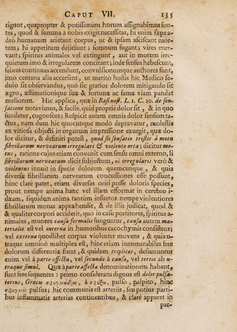 ' 3 * ‘f figant,quapropter & potiffimum horum aflignabimusfon¬ tes, quod & fumma a nobis exigit necellitas, hi enim fepea- deo humanum arietant corpus, ut & ipfam afcifcant mor¬ tem > hi appetitum dejiciunt; fomnum fugant; vires ener¬ vant; fpiritus animales vel extingunt, aut in motum irre¬ quietum imo & irregularem concitant;inde fenfushebefcunt, febres continuas accendunt, convulfionumque authores funt, imo centena aliaaccerfent, ut merito hoftis hic Medico fe- dulo fit obfervandus, quo fic gratior dolorem mitigando fit agro, aftimationique fuse & fortuna ac fama viam pandat meliorem. Hic applica, qua in Bafino fi, L. i, C. io. de fen» (atione notavimus, & facile, quid proprie dolor fit, & in quo fundetur, cognofces; Refpicit autem omnis dolor fenfumta- <5tu$, nam dum hic quocunque modo depravatur, moleftia ex vitiofa obje&i in organum imprefiione exurgit, quae do¬ lor dicitur, Si definiri poteft , quodfit Jenfiatio tnftis a motu fibrillarum nerve arum irregulari (3 violento orta*, dicitur mo¬ tus , ratione cujus etiam convenit cumfenfu omni externo, li fibrillarum nervearum dicit fubjedhmi,To irregularis vero & violentus innuit in fpecie dolorem quemcunque , & quia diverfte fibrillarum nervearum concuffiones eife poliunt, hinc clare patet, etiam diverfas oriri polle doloris fpecies, prout nempe anima hanc vel illam efformat in cerebro i- dgam, fiquidem anima tantum infuetos nempe violentiores fibrillarum motus apprehendit, &l de illis judicat, quod & Si qualiter corpori acciderit, quo in cafu portitores, fpiritus a- nimales, munere caufitt formalis funguntur, cauja autem ma¬ terialis eft vel internam humoribuscacochymisconfiftens; vel externa quodlibet corpus violenter movens , & quiau- traque omnino multiplexeft, hincetiam innumerabiles fere dolorum differentiae fiunt, Si quidem triplices, defumuntur enim vel a parte vel fecundo a caufa, vel tertio ab u- traque fimul. Quae a parte affeBa denominationem habent, funt fere fequentes : primo confideratu dignus eft dolor pulfa~ tonus, Gracts <s$uy/uitdS\y<; , a pulfo , palpito, hinc ctpvy/uo? pulfus; hic communis eft arteriis, feu potius parti¬ bus inflammatis arterias continentibus , & clare apparet in : : : ' \ par-