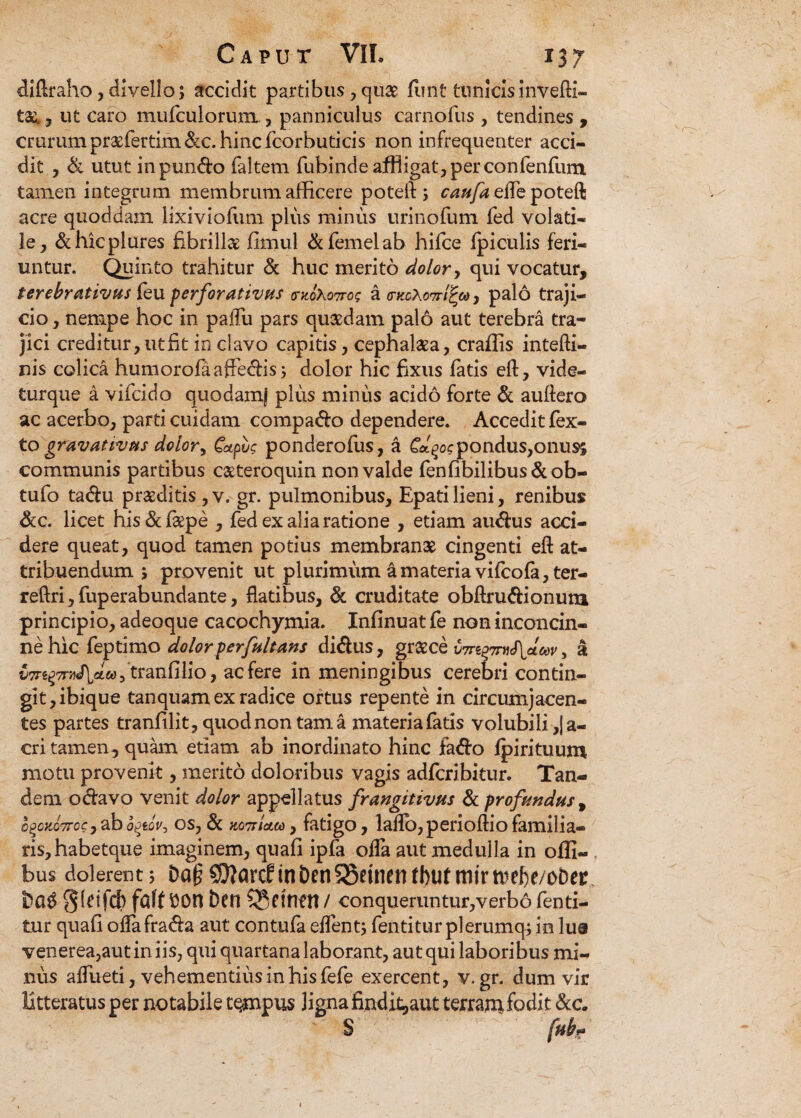 difiraho, divello; accidit partibus, quae fiint tunicisinvefti- ta^ , ut caro mufculorum, panniculus carnofius , tendines , crurum pr^fertim&c. hinc fcorbuticis non infrequenter acci¬ dit , & utut inpun&o faltem fubinde affligat, per confenfum tamen integrum membrum afficere poteft; caufa effie poteft acre quoddam lixiviofiim plus minus urinofum fed volati¬ le , &hicplures fibrilla firnul &femelab hifce fpiculis feri¬ untur. Quinto trahitur & huc merito dolor, qui vocatur, terebrativus feu perforativus moXottos a tnccXom^eo, palo traji¬ cio , nempe hoc in paifu pars quaedam palo aut terebra tra¬ jici creditur, ut fit in clavo capitis, cephalaea, craffis intefti- nis colica humorofaaffe&is; dolor hic fixus fatis ert, vide- turque a vifcido quodam) plus minus acido forte & auflero ac acerbo, parti cuidam compado dependere. Accedit fex- to gravativus dolory Capvg ponderofus, a Gdqospondus,onus; communis partibus caeteroquin non valde fenfibilibus&ob- tufo tadhi praeditis ,v. gr. pulmonibus, Epatilieni, renibus &c. licet his&fiepe , fed ex alia ratione , etiam au<flus acci¬ dere queat, quod tamen potius membranae cingenti efi at¬ tribuendum ; provenit ut plurimum a materia vifcofa, ter- reftri,fuperabundante, flatibus, & cruditate obftru&ionum principio, adeoque cacochymia. Infinuat fe non inconcin¬ ne hic feptimo dolorper[altans didus, graece \m%%mS\p.w, a ^Trg^M/Lawftranfilio, ac fere in meningibus cerebri contin¬ git, ibique tanquam ex radice ortus repente in circumjacen¬ tes partes tranlilit, quod non tama materia fatis volubili ,|a- cri tamen, qukn etiam ab inordinato hinc fa&o fpirituum motu provenit, merito doloribus vagis adfcribitur. Tan¬ dem ociavo venit dolor appellatus frangitivus & profandus, b^oK07roc, ab o^eoV, os, & KOTrlatco, fatigo, laflo,perioflio familia¬ ris, habetque imaginem, quafi ipfa offa aut medulla in offi- bus dolerent; Da(? SD?arcf tn beri5®etnen tbut mirtvefie/obec Dag 0(tifd> fflff $0n bcn CJettlfn / conqueruntur,verbo fenti- tur quafi oflafra&a aut contufa effient; fentitur plerumq; io lua venerea,autiniis, qui quartana laborant, aut qui laboribus mi¬ nus affiueti, vehementius in his fefe exercent, v. gr. dum vir litteratus per notabile tempus ligna findit,aut terram fodit &c. S fnb?