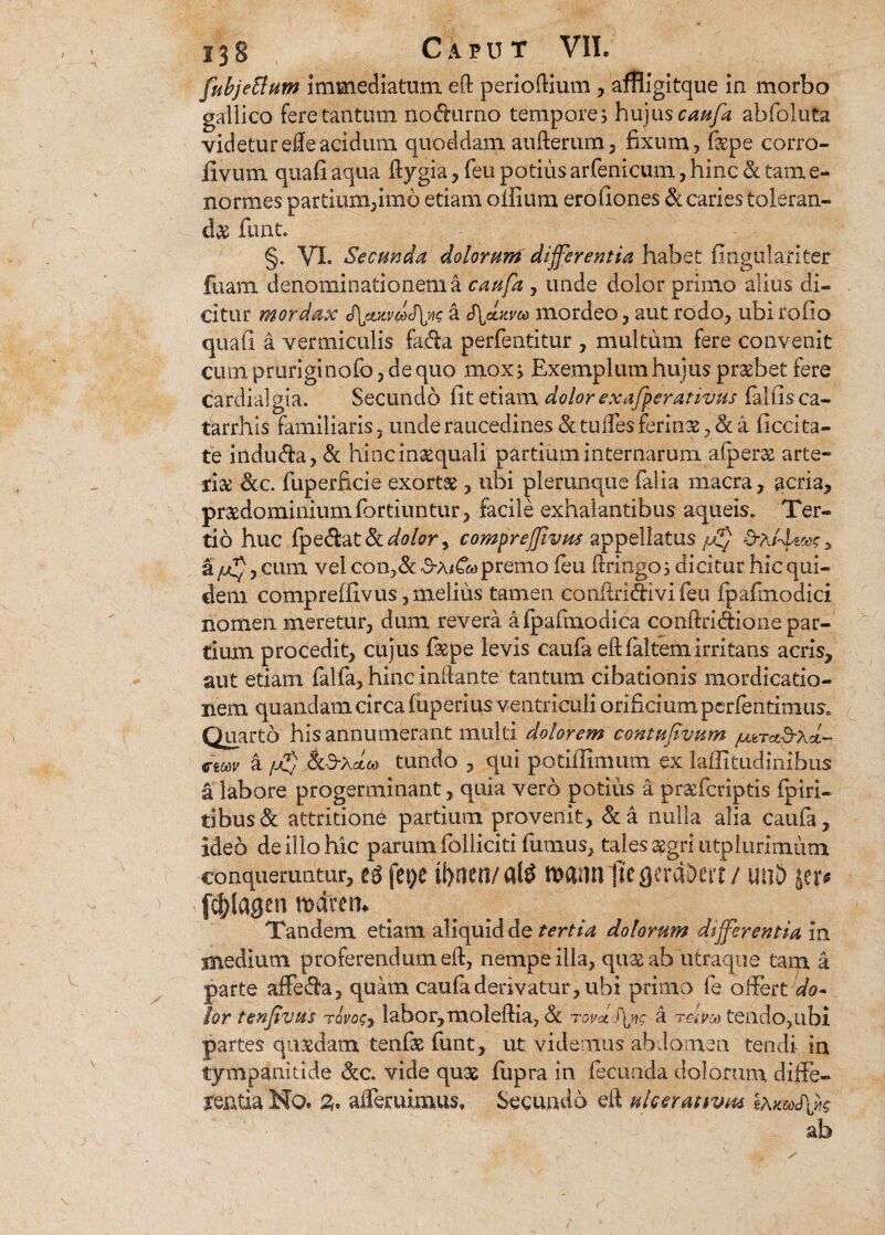fubjettum immediatum eft perioftium , amigitque in morbo gallico fere tantum nodurno tempore3 hujus caufa abfoluta videtur efle acidum quoddam aufterum, fixum, fispe corro- fivum quafi aqua ftygia, feu potius arfenicum, hinc & tam e- normes partium,imo etiam olfium erofiones & caries toleran¬ da funt. §. VI. Secunda dolorum differentia habet fmgulariter ftiam denominationem a caufa , unde dolor primo alius di¬ citur mordax Sleuiv&fyi? a mordeo, aut rodo, ubi rofio quafi a vermiculis fada perfentitur , multum fere convenit cum pruriginofo, de quo mox, Exemplum hujus pr&bet fere cardialgia. Secundo fit etiam dolor exafperativus falfis ca- tarrhis familiaris, unde raucedines & tudes feritis a ficcita- te iilduffa, & hincinaequali partium internarum afperae arte- ji& &c. fuperficie exorta , ubi plerunque falia macra, acria, praedominiumfortiuntur, facile exhalantibus aqueis. Ter¬ tio huc bpQdi&tlk dolor y compreffivus appellatus d-A/4««?, a juif, cum vel con,&. 3-A/6» premo feu ftringo, dicitur hic qui¬ dem, compreffivus,melius tamen conftriffivifeu fpafmodici nomen meretur, dum revera afpafmodica conftridione par¬ tium procedit, cujus faepe levis caufa eft faltem irritans acris, aut etiam falfa, hinc inftante tantum cibationis mordicatio¬ nem quandatn circa fuperius ventriculi orificium perfentimus. Quarto his annumerant multi dolorem contufivum jutTct&xd- a fj$ Jkd-XcLM tundo , qui potiffimum ex laffitudinibus a labore progerminant, quia vero potius a pr&fcriptis fpiri- tibus& attritiond partium provenit, &a nulla alia caufa, ideo de illo hic parum folliciti fumus, tales aegri utpiurimum conqueruntur, eg fepe tl>oeo/al£ mnn ftegercDeit / unD ytp fcf)lagenmdim Tandem etiam aliquid de tertia dolorum differentia in inediutn proferendum eft, nempe illa, qu& ab utraque tara a parte affefta, quam caufa derivatur, ubi primo fe offert do¬ lor tenfvus ravosy labor, moleftia, ck rovd )\ng a reim tendo, ubi partes quasdam tenfas funt, ur videmus abdomen tendi in tympanitide &c. vide quas fiipra in fecunda dolorum diffe- leatia No. ademimus. Secundo eft ulcerativas ab