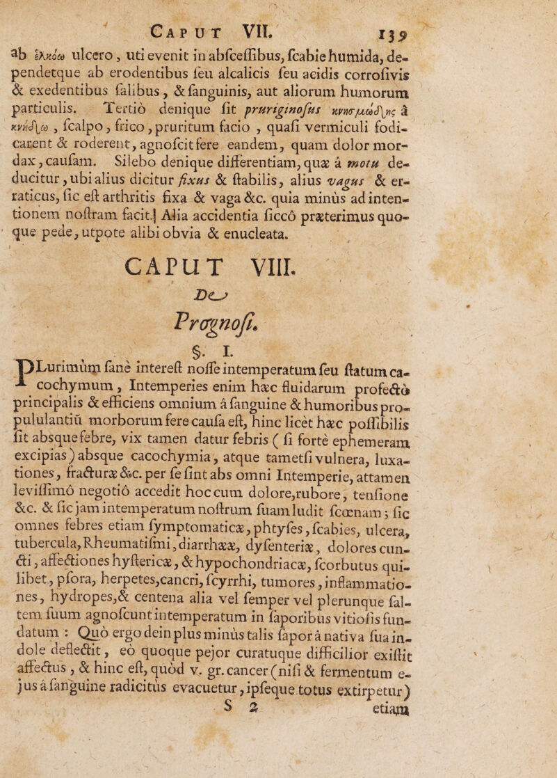 ab Ikxom ulcero, uti evenit in abfceilibus, fcabiehumida, de- pendetque ab erodentibus feu alcalicis Teu acidis corrofivis & exedentibus Talibus, &Tanguinis, aut aliorum humorum particulis. Tertio denique fit prurigtnofus kvwa KViiS\(a , Tcalpo, frico, pruritum facio , quafi vermiculi fodi¬ carent Sc roderent, agnofcitfere eandem, quam dolor mor¬ dax, cauTam. Silebo denique differentiam, quae a motu de¬ ducitur , ubi alius dicitur fixus Sc flabilis, alius vagus Sc er¬ raticus, fic eft arthritis fixa Sc vaga&c. quia minus ad inten¬ tionem noflram facit.j Alia accidentia ficco praeterimus quo¬ que pede,utpote alibi obvia Sc enucleata. I ' A ; ; # ' CAPUT VIII. ' D<Lj Vrcrgnofi. . , /. §• i- IjLurimum Tane interefl noffe intemperatum feu flatum ca- cochymum, Intemperies enim h#c fluidarum profedo principalis Sc efficiens omnium a Tanguine Sc humoribus pro- pululantiu morborum fere caufa efl, hinc licet hac poffibilis Iit absque febre, vix tamen datur febris ( fi forte ephemeram excipias)absque cacochymia, atque tametfi vulnera, luxa¬ tiones , fradur# &c. per fe fint abs omni Intemperie, attamen leviffimo negotio accedit hoc cum dolore,rubore, tenfione Scc. & fic jam intemperatum noflrum Tuam ludit Temnam; fic omnes febres etiam Tymptomatic2B,phtyTes,Tcabies, ulcera, tubercula,Rheuma tifmi3 diarrhasae, dyfentensc, dolores eun¬ di , affediones hyftericae, & hypochondriaca, Tcorbutus qui¬ libet, plora, herpetes,cancri,fcyrrhi, tumores,inflammatio¬ nes, nyaiopes,& centena alia vel femper vel plerunque fal— tem Tuum agnofeuntintemperatum in faporibusvitiofisfun- datum : Qpo ergo dein plus minus talis Tapor a nativa Tua in¬ dole defledit, eo quoque pejor curatuque difficilior exiflit affedus , Sc hinc efl, quod v. gr. cancer (nifi Sc fermentum e- jus a Tanguine radicitus evacuetur, ipTeque totus extirpetur) S % etiam