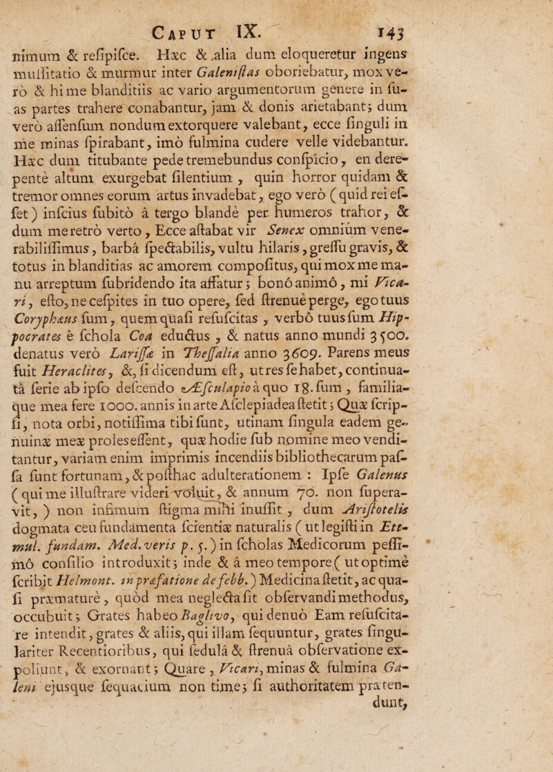 Bimum & refipifce. Hac & .alia dum eloqueretur ingens muifitatio & murmur inter Galeni fias oboriebatur, mox ve¬ ro & hi me blanditiis ac vario argumentorum genere in lu¬ as partes trahere conabantur, jam & donis arietabant; dum vero affenfum nondum extorquere valebant, ecce finguli in me minas fpirabant, imo fulmina cudere velle videbantur. Hac dum titubante pede tremebundus confpicio , en dere¬ pente altum exurgebat filentium , quin horror quidam & tremor omnes eorum artus invadebat, ego vero (quid rei efi- fet) infcius fubito a tergo blande per humeros trahor, & dum me retro verto, Ecce aftabat vir Senex omnium vene- rabilillimus, barba fpe&abilis, vultu hilaris ,greffu gravis, & totus in blanditias ac amorem compofitus, qui mox me ma¬ nu arreptum fiibridendo ita affatur; bono animo, mi Vica¬ ria edo, ne cefpites in tuo opere, fed flrenue perge, ego tuus Corjphaus fum, quemquafi refufcitas , verbo tuusfum Hip¬ pocrates e fchola Coa edudus , & natus anno mundi 350o. denatus vero Lariffdt in Thejfalia anno 3 609* Parens meus fuit Heraclite*, fi dicendum eft, utres fehabet, continua¬ ta ferieabipfo defeendo zALfcutapio a quo ig.fum, familia¬ que mea fere 1000. annis in arte Afclepiadeadetit; Quae fcrip- fi, nota orbi, notiffima tibifunt, utinam fingula eadem ge« nuina meae proles edent, qua hodie fub nomine meo vendi¬ tantur, variam enim imprimis incendiis bibliothecarum pafc fa funt fortunam, &poflhac adulterationem : Ipfe Galenus ( qui me ihuftrare videriorol^it,&; annum 70. non fupera- vit, ) non infimum ftigma mrhi inuflit, dum Ariflotelis dogmata ceu fundamenta ferendae naturalis ( utlegiftiin Ett- muk fundam. Med. veris p. 5.) in fcholas Medicorum pefli- jno confilio introduxit; inde & a meotempore( utoptime feribit Helmont. tnpr&fatitini. defebbf) Medicinaffetit, aequa¬ li praemature, quod mea negledlafit obfervandimethodus, occubuit; Grates habeorBaglivo, quidenuo Eam relufcita- re intendit, grates & aliis,qui illam fequuntur, grates fingu- lariter Recentioribus, qui fedula&. flrenua obfervatione ex¬ poliunt, <k exornant; Quare , Hican^ minas & fulmina Ga- leni ejusque fequacium non time; fi authoritatem praten¬ dunt.