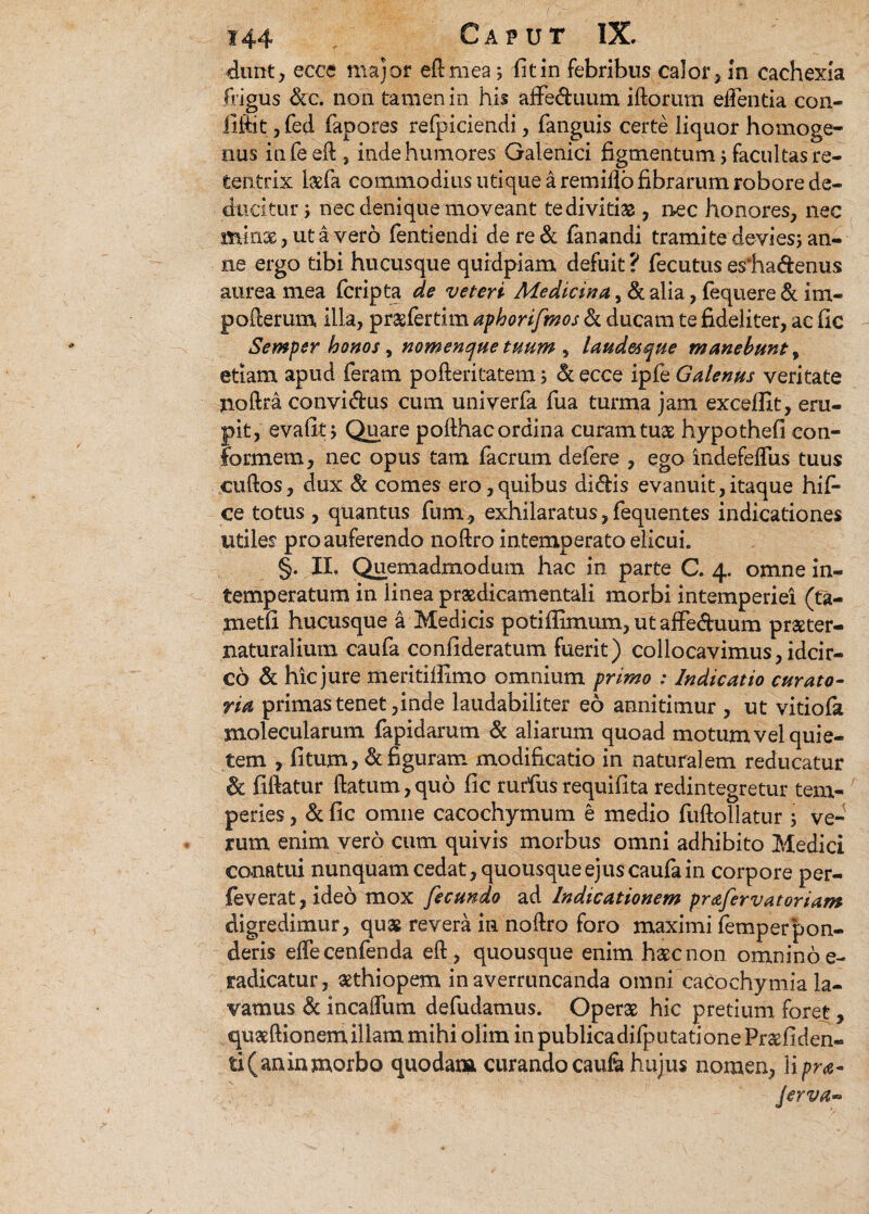 dunt , ecce major eR mea j fit in febribus calor, in cachexia frigus &c. non tamen in his affe&uum iftorum edentia con- fiftit,fed fiapores refpiciendi, fanguis certe liquor homoge- nus infeeft , inde humores Galenici figmentum j facultas re- tentrix l#fa commodius utique a remiflo fibrarum robore de¬ ducitur j nec denique moveant te divitias, nec honores, nec minae, ut a vero fientiendi de re & fanandi tramite devi es j an¬ ne ergo tibi hucusque quidpiam defuit ? fecutus esiia&enus aurea mea fcripta de veteri Medicina, & alia, fequere & im- poRerum illa, prasfertim aphorifmos & ducam te fideliter, ac fic Semper bonos, nomenque tuum , laudesque manebunt, etiam apud feram poReritatem 5 & ecce ipfe Galenus veritate noftra convidus cum univerfa fua turma jam excellit, eru¬ pit, evafit j Quare pofthacordina curam tuse hypothefi con¬ formem, nec opus tam facrum defere , ego indefeflus tuus cuRos, dux & comes ero,quibus didis evanuit,itaque hifi- ce totus , quantus fum , exhilaratus, fequentes indicationes utiles pro auferendo noRro intemperato elicui. §. II, Quemadmodum hac in parte C. 4. omne in¬ temperatum in linea praedicamentali morbi intemperiei (ta- metfi hucusque a Medicis potiffimum,utaffeduum praeter- naturalium caufa confideratum fuerit) collocavimus, idcir¬ co & hic jure meritillimo omnium primo : Indicatio curato¬ ria primas tenet, inde laudabiliter eo annitimur , ut vitiofa snolecularum fapidarum & aliarum quoad motum vel quie¬ tem , fitum, & figuram modificatio in natural em reducatur & fiftatur Ratum,quo fic rurfus requifita redintegretur tem¬ peries , & fic omne cacochymum e medio fuflollatur ; ve¬ rum enim vero cum quivis morbus omni adhibito Medici conatui nunquam cedat, quousque ejus caufa in corpore per- feverat,ideo mox fecundo ad Indicationem praferv at oriam digredimur, quas revera in noRro foro maximi lemperpon¬ deris effecenfenda eR , quousque enim haecnon omnino e- radicatur, aethiopem in averruncanda omni cacochymia la¬ vamus & in cadum defudamus. Operae hic pretium foret, quaeRionem illam mihi olim in publicadifputatione Praefiden- ti(aninmorbo quodam curandocaufe hujus nomen, \ipra-