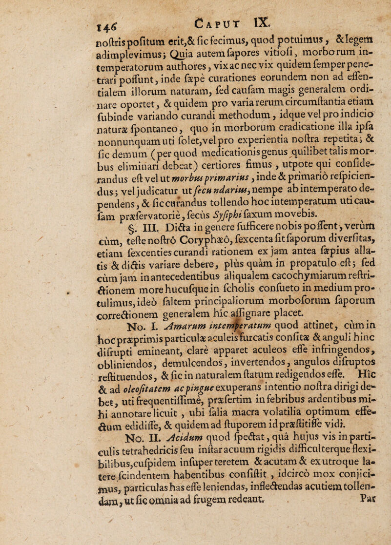 noftris pofitum erit,& fic fecimus, quod po tuimus, & legem adimplevimus) Quia autemfapores vitiofi, morborum in¬ temperatorum authores, vix ac nec vix quidem femper pene¬ trari poffunt, inde fspe curationes eorundem non ad eflen- tialem illorum naturam, fed caufam magis generalem ordi¬ nare oportet, & quidem pro varia rerum circumflantia etiam fubinde variando curandi methodum, idque vel pro indicio naturae fpontaneo, quo in morborum eradicatione illa ipfa nonnunquam uti folet,velpro experientia noftra repetitas & fic demum (per quod medicationis genus quilibet talis mor¬ bus eliminari debeat) certiores fimus , utpote qui confide- randus eft vel ut morbus primanus, inde & primario refpicien- dus) vel judicatur ut fecu ndarius, nempe ab intemperato de¬ pendens, & fic curandus tollendo hoc intemperatum uti cau¬ fam praefervatorie, fecus Sjfipbi faxum movebis. §. III. Di&a in genere fufficere nobis poflent, verum cum, tefte noftro Coryphaeo, fexcentafitfaporumdiverfitas, etiam fexcenties curandi rationem ex jam antea fepius alla¬ tis & didis variare debere, plus quam in propatulo eft) fed cum jam in antecedentibus aliqualera cacoehymiarum reftri- aionem morehucufquein fcholis eonfueto in medium pro¬ tulimus, ideo faltem principaliorum morboforum faporum corregionem generalem hic aflignare placet. No. I. Amarum intemperatum quod attinet, cum in hoc proeprimis particula acuieisTurcatis confitae & anguli hinc difrupti emineant, clare apparet aculeos efle infringendos, obliniendos, demulcendos, invertendos, angulos difruptos reftituendos, & fic in naturalem flatum redigendos efle. Hic & ad oleofitatem ac pingue exuperans intentio noftra dirigi de¬ bet, uti frequentiflime, praefertim in febribus ardentibus mi¬ hi annotare licuit , ubi falia macra volatilia optimum effe¬ rum edidifle, & quidemad fluporemidpraeftitiffe vidi. No. II. Acidum quod fpe&at, qua hujus vis in parti¬ culis tetrahedricis feu inftar acuum rigidis difficulterque flexi¬ bilibus,cufpidem infuper teretem & acutam & exutroque la¬ tere fcindentem habentibus confiftit , idcirco mox conjici¬ mus, particulas has efle leniendas, infle&endas acutiem tollen¬ dam * ut fic omnia ad frugem redeant. Pax